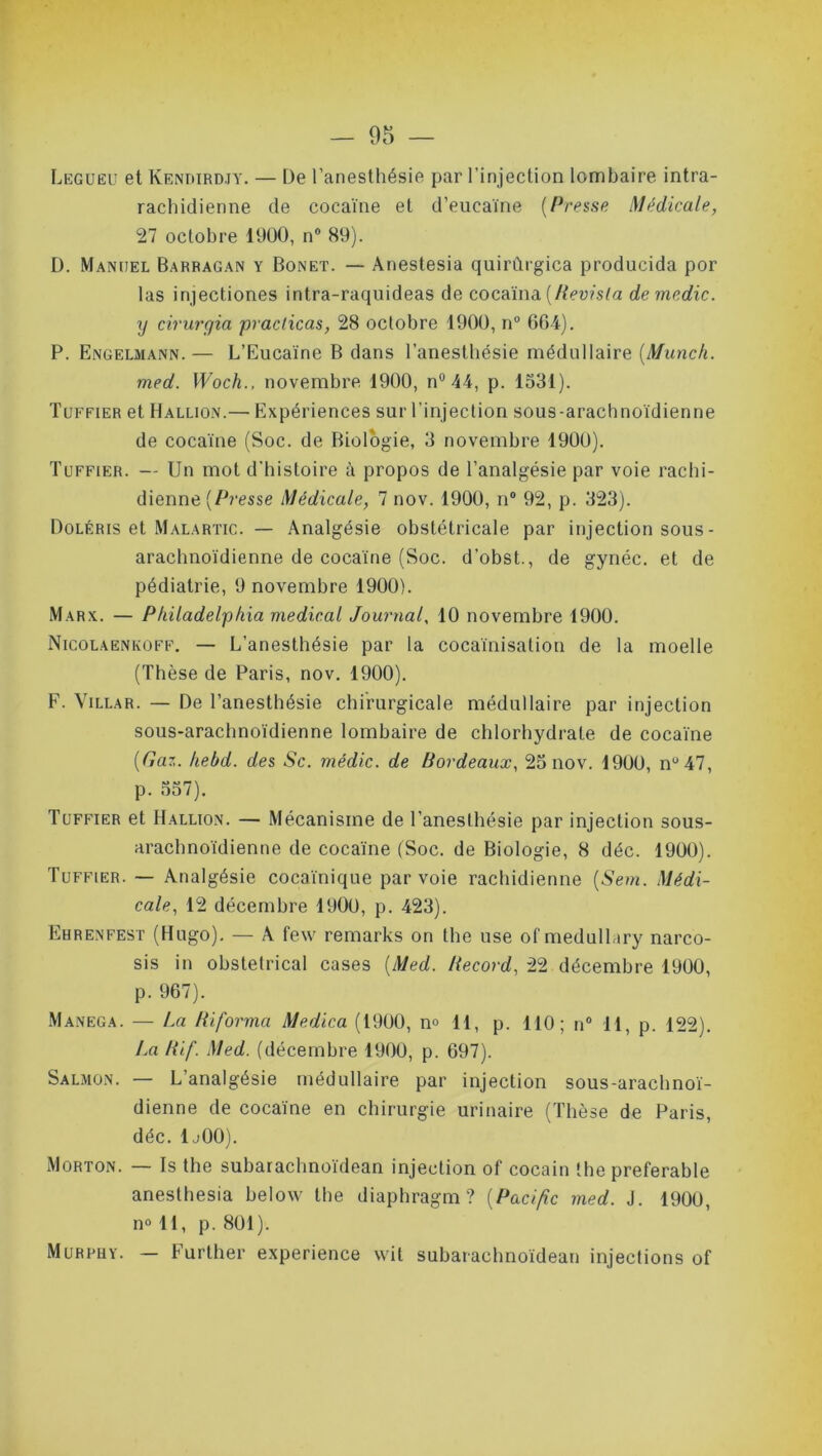 Legueu et Kendirdjy. — De l’anesthésie par l’injection lombaire intra- rachidienne de cocaïne et d’eucaïne (Presse Médicale, 27 octobre 1900, n° 89). D. Mancel Barragan y Bonet. — Anestesia quirflrgica producida por las injectiones intra-raquideas de cocaïna [Revisla demedic. xj cirurgia praclicas, 28 octobre 1900, n° 664). P. Engelmann.— L’Eucaïne B dans l’anesthésie médullaire (Munch. med. Woch., novembre 1900, n° 44, p. 1531). Tuffier et Hallion.— Expériences sur l’injection sous-arachnoïdienne de cocaïne (Soc. de Biologie, 3 novembre 1900). Tuffier. — Un mot d’histoire à propos de l’analgésie par voie rachi- dienne (Presse Médicale, 7 nov. 1900, n° 92, p. 323). Doléris et Malartic. — Analgésie obstétricale par injection sous- arachnoïdienne de cocaïne (Soc. d’obst., de gynéc. et de pédiatrie, 9 novembre 1900). Marx. — Philadelphia medical Journal, 10 novembre 1900. Nicolaenkûff. — L'anesthésie par la cocaïnisation de la moelle (Thèse de Paris, nov. 1900). F. Villar. — De l’anesthésie chirurgicale médullaire par injection sous-arachnoïdienne lombaire de chlorhydrate de cocaïne {Gaz. hebd. des Sc. médic. de Bordeaux, 25 nov. 1900, nu47, p. 557). Tuffier et Hallion. — Mécanisme de l'anesthésie par injection sous- arachnoïdienne de cocaïne (Soc. de Biologie, 8 déc. 1900). Tuffier. — Analgésie cocaïnique par voie rachidienne (Sem. Médi- cale, 12 décembre 1900, p. 423). Ebrenfest (Hugo). — A few remarks on the use of medullary narco- sis in obstétrical cases {Med. Record, 22 décembre 1900, p. 967). Manega. — La Biforma Medica (1900, n° 11, p. 110; n° 11, p. 122). La Bif. Med. (décembre 1900, p. 697). Salmon. — L’analgésie médullaire par injection sous-arachnoï- dienne de cocaïne en chirurgie urinaire (Thèse de Paris, déc. 1j00). Morton. — Is the subarachnoïdean injection of cocain the préférable anesthésia below the diaphragm ? (Pacific med. J. 1900, no 11, p. 801). Murphy. — Further expérience wil subarachnoïdean injections of