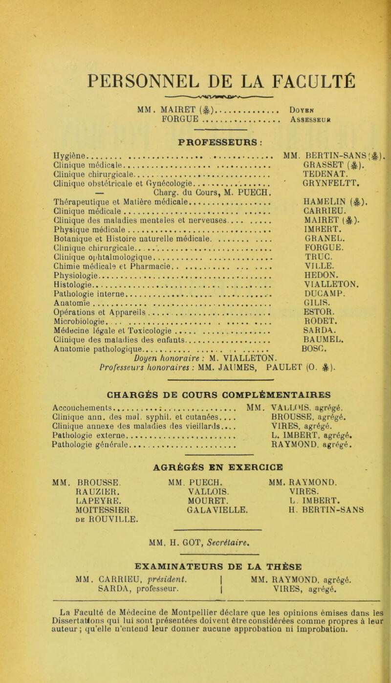 PERSONNEL DE LA FACULTÉ MM. MAIRET ($) Doybn FORGUE Assesseur PROFESSEURS : Hygiène MM. BERTIN-SANS Clinique médicale GRASSET ($). Clinique chirurgicale TEDENAT. Clinique obstétricale et Gynécologie ' GRYNFELTT. — Charg. du Cours, M. PUECH. Thérapeutique et Matière médicale HAMELIN (^). Clinique médicale CARRIEU. Clinique des maladies mentales et nerveuses MAIRET (&). Physique médicale IMBERT. Botanique et Histoire naturelle médicale GRANEL. Clinique chirurgicale FORGUE. Clinique ophtalmologique TRUC. Chimie médicale et Pharmacie VILLE. Physiologie HEDON. Histologie . V1ALLETON. Pathologie interne DUCAMP. Auatomie GILIS. Opérations et Appareils ESTOR. Microbiologie. RODET. Médecine légale et Toxicologie SARDA. Clinique des maladies des enfants BAUMEL. Anatomie pathologique BOSC. Doyen honoraire : M. VIALLETON. Professeurs honoraires : MM. JAIIMES, PAULET (O. &)• :*). CHARGÉS DE COURS COMPLÉMENTAIRES Accouchements : MM. VALLOIS. agrégé. Clinique ann. des mal. syphil. et cutanées.... BROUSSE, agrégé. Clinique annexe des maladies des vieillards.,.. VIRES, agrégé. Pathologie externe L. IMBERT, agrégé. Pathologie générale RAYMOND, agrégé. AGRÉGÉS EN EXERCICE MM. BROUSSE. MM. PUECH. MM. RAYMOND. RAUZ1ER. VALLOIS. VIRES. LAPEYRE. MOURET. L. IMBERT. MOITESSIER GALA VIELLE. H. BERTIN-SANS DE ROUVILLE. MM, H. GOT, Secrétaire. EXAMINATEURS DE LA THÈSE MM. CARRIEU, président. | MM. RAYMOND, agrégé. SARDA, professeur. | VIRES, agrégé. La Faculté de Médecine de Montpellier déclare que les opinions émises dans les Dissertations qui lui sont présentées doivent être considérées comme propres à leur auteur ; qu’elle n’entend leur donner aucune approbation ni improbation.