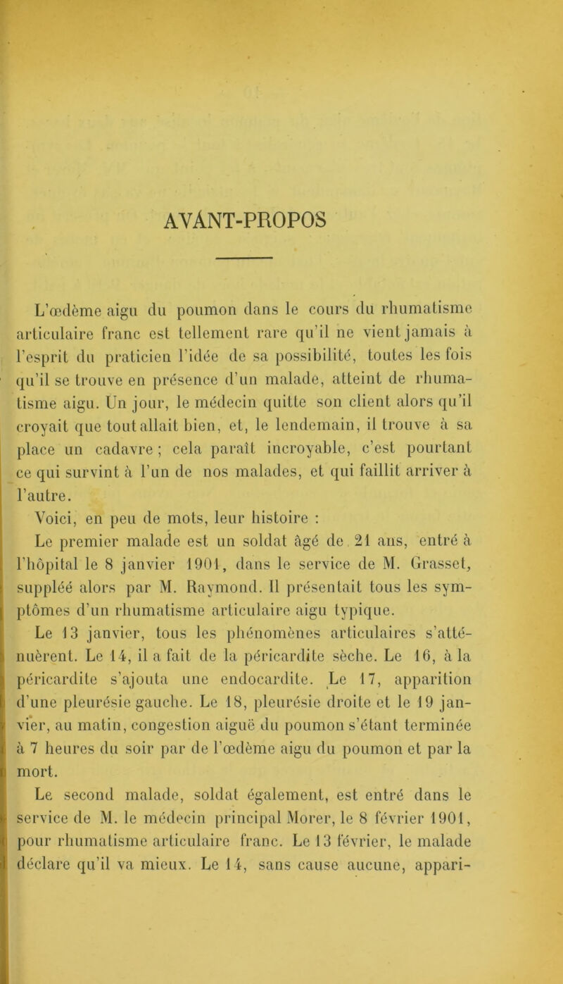 AVANT-PROPOS L’œdème aigu du poumon dans le cours du rhumatisme articulaire franc est tellement rare qu’il ne vient jamais à l’esprit du praticien l’idée de sa possibilité, toutes les fois qu’il se trouve en présence d’un malade, atteint de rhuma- tisme aigu. Un jour, le médecin quitte son client alors qu’il croyait que tout allait bien, et, le lendemain, il trouve à sa place un cadavre ; cela paraît incroyable, c’est pourtant ce qui survint à l’un de nos malades, et qui faillit arriver à l’autre. Voici, en peu de mots, leur histoire : Le premier malade est un soldat âgé de 21 ans, entré à l’hôpital le 8 janvier 1901, dans le service de M. Grasset, suppléé alors par M. Raymond. 11 présentait tous les sym- ptômes d’un rhumatisme articulaire aigu typique. Le 13 janvier, tous les phénomènes articulaires s’atté- nuèrent. Le 14, il a fait de la péricardite sèche. Le 16, à la péricardite s’ajouta une endocardite. Le 17, apparition d’une pleurésie gauche. Le 18, pleurésie droite et le 19 jan- vier, au matin, congestion aiguë du poumon s’étant terminée à 7 heures du soir par de l’œdème aigu du poumon et par la mort. Le second malade, soldat également, est entré dans le service de M. le médecin principal Morer, le 8 février 1901, pour rhumatisme articulaire franc. Le 13 février, le malade déclare qu’il va mieux. Le 14, sans cause aucune, appari-