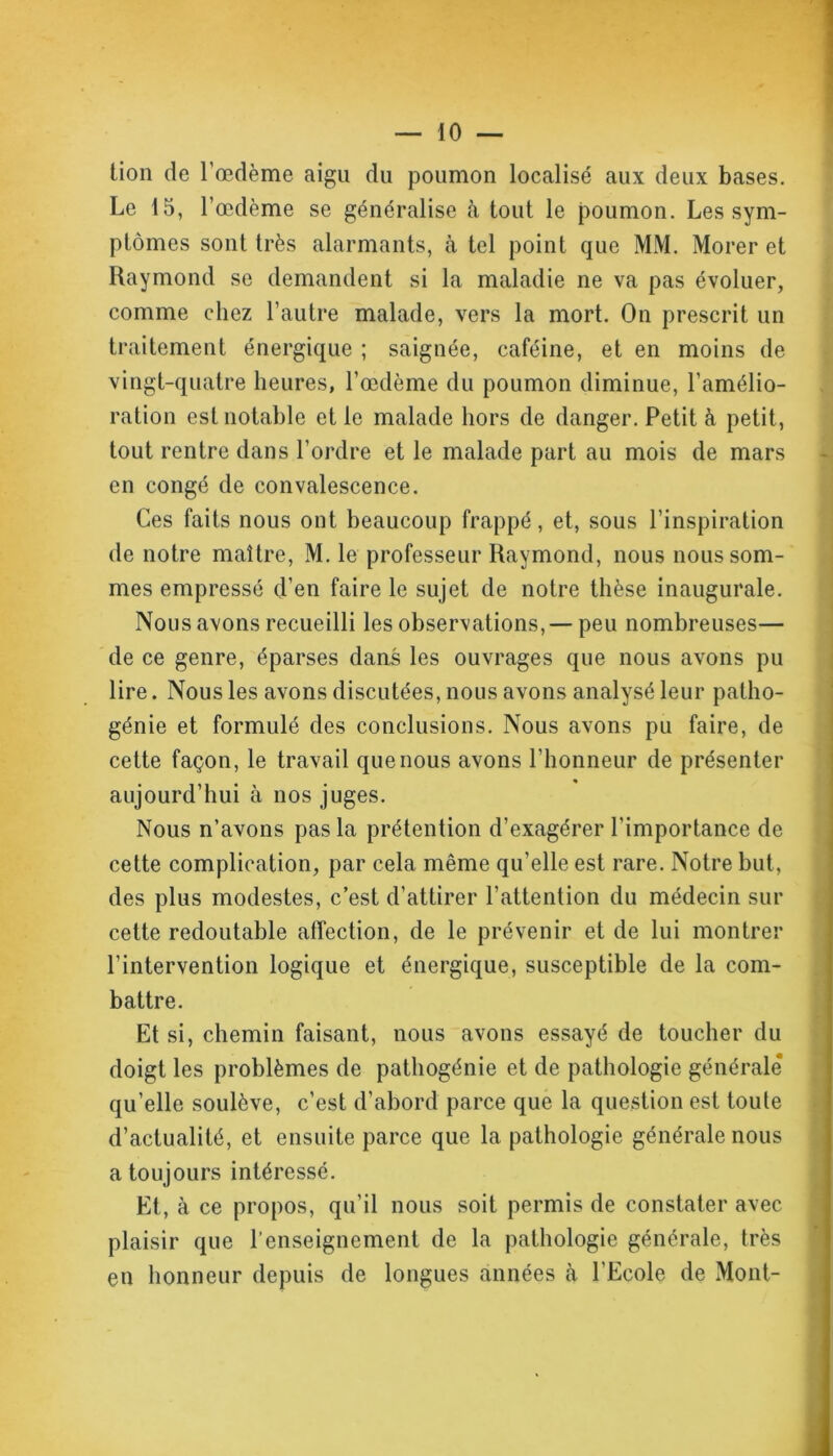 lion de l'œdème aigu du poumon localisé aux deux bases. Le 15, l'œdème se généralise à tout le poumon. Les sym- ptômes sont très alarmants, à tel point que MM. Morer et Raymond se demandent si la maladie ne va pas évoluer, comme chez l’autre malade, vers la mort. On prescrit un traitement énergique ; saignée, caféine, et en moins de vingt-quatre heures, l’œdème du poumon diminue, l'amélio- ration est notable et le malade hors de danger. Petit à petit, tout rentre dans l’ordre et le malade part au mois de mars en congé de convalescence. Ces faits nous ont beaucoup frappé, et, sous l’inspiration de notre maître, M. le professeur Raymond, nous nous som- mes empressé d’en faire le sujet de notre thèse inaugurale. Nous avons recueilli les observations, — peu nombreuses— de ce genre, éparses dans les ouvrages que nous avons pu lire. Nous les avons discutées, nous avons analysé leur patho- génie et formulé des conclusions. Nous avons pu faire, de cette façon, le travail que nous avons l’honneur de présenter aujourd’hui à nos juges. Nous n’avons pas la prétention d’exagérer l’importance de cette complication, par cela même qu’elle est rare. Notre but, des plus modestes, c’est d’attirer l’attention du médecin sur cette redoutable affection, de le prévenir et de lui montrer l’intervention logique et énergique, susceptible de la com- battre. Et si, chemin faisant, nous avons essayé de toucher du doigt les problèmes de pathogénie et de pathologie générale qu’elle soulève, c’est d’abord parce que la question est toute d’actualité, et ensuite parce que la pathologie générale nous a toujours intéressé. Et, à ce propos, qu’il nous soit permis de constater avec plaisir que l’enseignement de la pathologie générale, très en honneur depuis de longues années à l’Ecole de Mont-