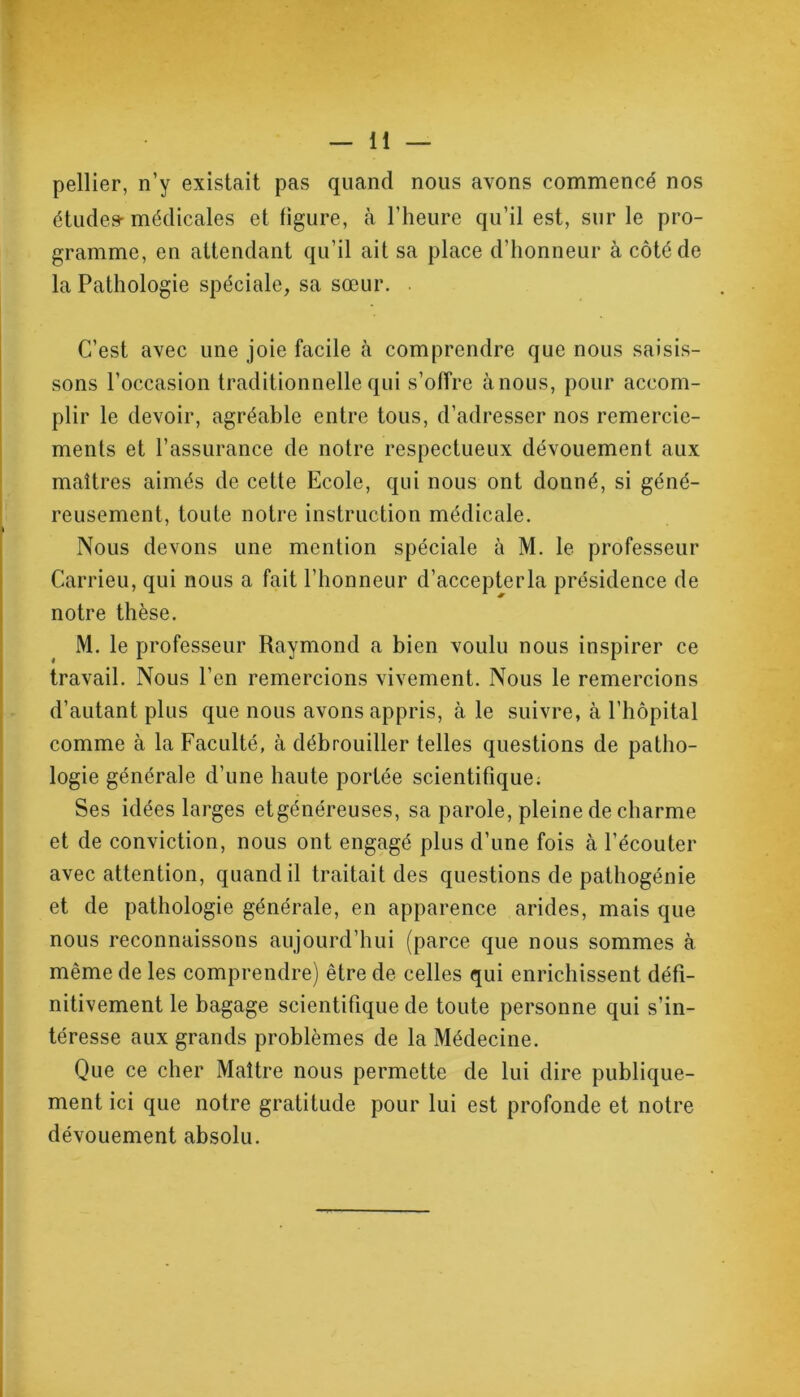 pellier, n’y existait pas quand nous avons commencé nos études-médicales et figure, cà l’heure qu’il est, sur le pro- gramme, en attendant qu’il ait sa place d’honneur à côté de la Pathologie spéciale, sa sœur. C’est avec une joie facile à comprendre que nous saisis- sons l’occasion traditionnelle qui s’offre à nous, pour accom- plir le devoir, agréable entre tous, d’adresser nos remercie- ments et l’assurance de notre respectueux dévouement aux maîtres aimés de cette Ecole, qui nous ont donné, si géné- reusement, toute notre instruction médicale. Nous devons une mention spéciale à M. le professeur Carrieu, qui nous a fait l’honneur d’accepterla présidence de notre thèse. M. le professeur Raymond a bien voulu nous inspirer ce travail. Nous l’en remercions vivement. Nous le remercions d’autant plus que nous avons appris, à le suivre, à l’hôpital comme à la Faculté, à débrouiller telles questions de patho- logie générale d’une haute portée scientifique; Ses idées larges etgénéreuses, sa parole, pleine de charme et de conviction, nous ont engagé plus d’une fois à l’écouter avec attention, quand il traitait des questions de pathogénie et de pathologie générale, en apparence arides, mais que nous reconnaissons aujourd’hui (parce que nous sommes à même de les comprendre) être de celles qui enrichissent défi- nitivement le bagage scientifique de toute personne qui s’in- téresse aux grands problèmes de la Médecine. Que ce cher Maître nous permette de lui dire publique- ment ici que notre gratitude pour lui est profonde et notre dévouement absolu.