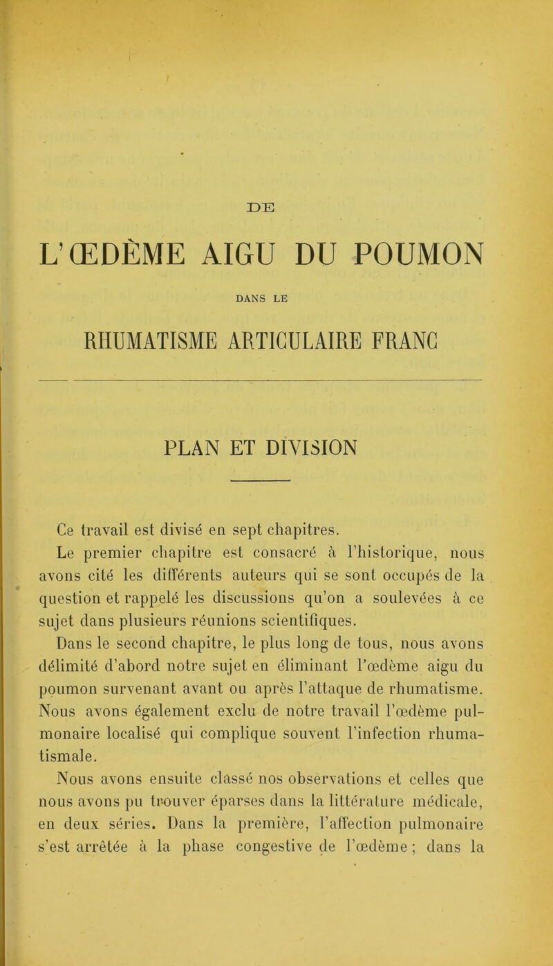 DE L’ŒDÈME AIGU DU POUMON DANS LE RHUMATISME ARTICULAIRE FRANC PLAN ET DIVISION Ce travail est divisé en sept chapitres. Le premier chapitre est consacré à Lhistorique, nous avons cité les différents auteurs qui se sont occupés de la question et rappelé les discussions qu’on a soulevées à ce sujet dans plusieurs réunions scientifiques. Dans le second chapitre, le plus long de tous, nous avons délimité d’abord notre sujet en éliminant l’œdème aigu du poumon survenant avant ou après l’attaque de rhumatisme. Nous avons également exclu de notre travail l’œdème pul- monaire localisé qui complique souvent l'infection rhuma- tismale. Nous avons ensuite classé nos observations et celles que nous avons pu trouver éparses dans la littérature médicale, en deux séries. Dans la première, l’affection pulmonaire s’est arrêtée à la phase congestive de l’œdème ; dans la