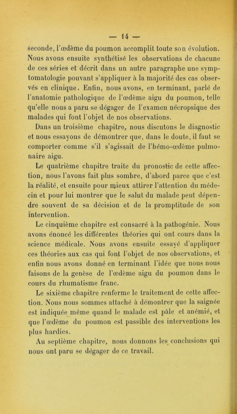 seconde, l’œdème du poumon accomplit toute son évolution. Nous avons ensuite synthétisé les observations de chacune de ces séries et décrit dans un autre paragraphe une symp- tomatologie pouvant s’appliquer à la majorité des cas obser- vés en clinique. Enfin, nous avons, en terminant, parlé de l’anatomie pathologique de l’œdème aigu du poumon, telle qu’elle nous a paru se dégager de l’examen nécropsique des malades qui font l’objet de nos observations. Dans un troisième chapitre, nous discutons le diagnostic et nous essayons de démontrer que, dans le doute, il faut se comporter comme s’il s’agissait de l’hémo-œdème pulmo- naire aigu. Le quatrième chapitre traite du pronostic de cette affec- tion, nous l’avons fait plus sombre, d’abord parce que c’est la réalité, et ensuite pour mieux attirer l’attention du méde- cin et pour lui montrer que le salut du malade peut dépen- dre souvent de sa décision et de la promptitude de son intervention. Le cinquième chapitre est consacré à la pathogénie. Nous avons énoncé les différentes théories qui ont cours dans la science médicale. Nous avons ensuite essayé d’appliquer ces théories aux cas qui font l’objet de nos observations, et enfin nous avons donné en terminant l'idée que nous nous faisons de la genèse de l’œdème aigu du poumon dans le cours du rhumatisme franc. Le sixième chapitre renferme le traitement de cette affec- tion. Nous nous sommes attaché à démontrer que la saignée est indiquée même quand le malade est pâle et anémié, et que l’œdème du poumon est passible des interventions les plus hardies. Au septième chapitre, nous donnons les^ conclusions qui nous ont paru se dégager de ce travail.