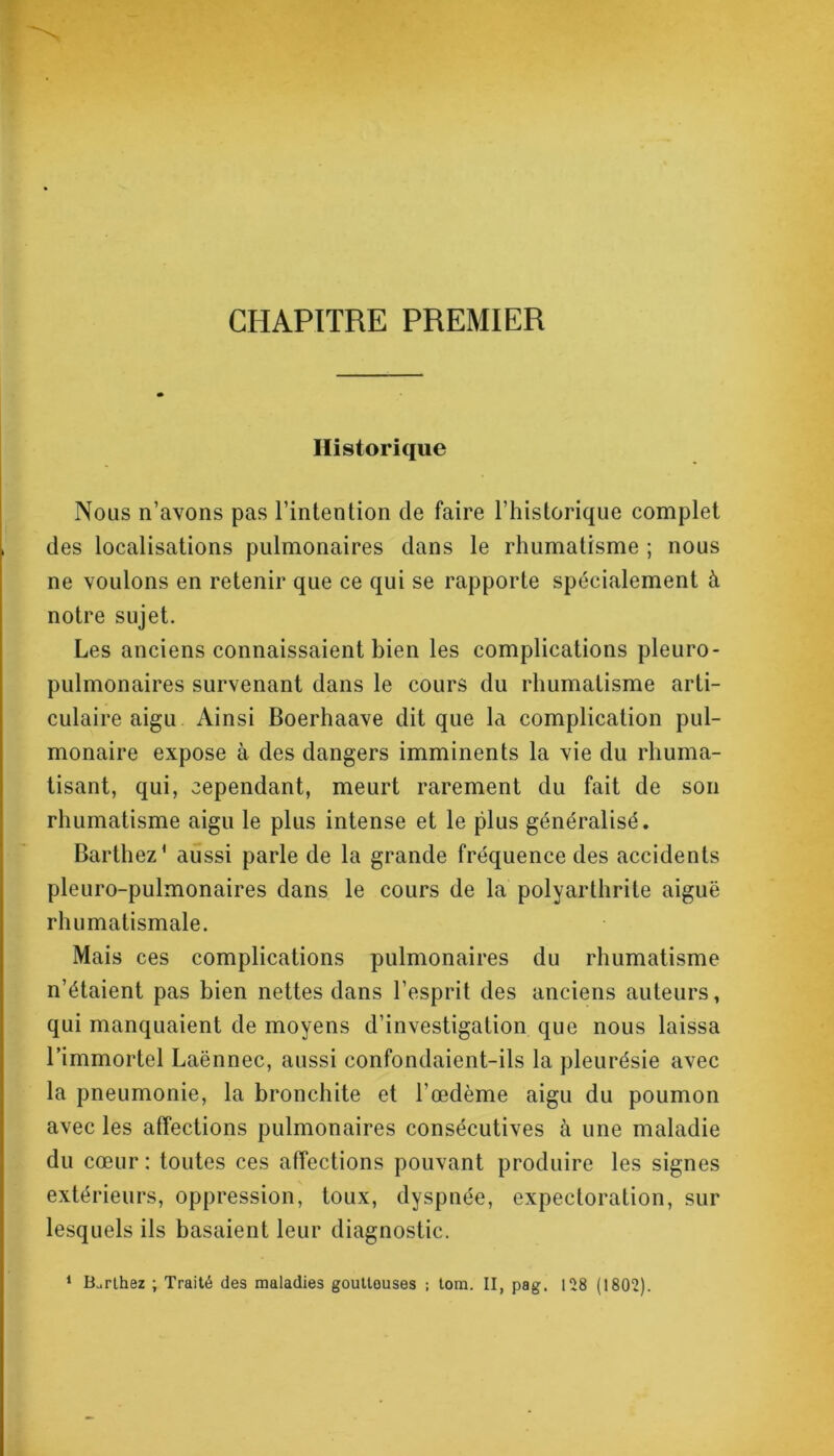 CHAPITRE PREMIER Historique Nous n’avons pas l’intention de faire l’historique complet des localisations pulmonaires dans le rhumatisme ; nous ne voulons en retenir que ce qui se rapporte spécialement à notre sujet. Les anciens connaissaient bien les complications pleuro- pulmonaires survenant dans le cours du rhumatisme arti- culaire aigu Ainsi Boerhaave dit que la complication pul- monaire expose à des dangers imminents la vie du rhuma- tisant, qui, cependant, meurt rarement du fait de son rhumatisme aigu le plus intense et le plus généralisé. Barthez* aussi parle de la grande fréquence des accidents pleuro-pulmonaires dans le cours de la polyarthrite aiguë rhumatismale. Mais ces complications pulmonaires du rhumatisme n’étaient pas bien nettes dans l’esprit des anciens auteurs, qui manquaient de moyens d’investigation que nous laissa l’immortel Laënnec, aussi confondaient-ils la pleurésie avec la pneumonie, la bronchite et l’œdème aigu du poumon avec les affections pulmonaires consécutives à une maladie du cœur : toutes ces affections pouvant produire les signes extérieurs, oppression, toux, dyspnée, expectoration, sur lesquels ils basaient leur diagnostic. 1 B^rlhez ; Traité des maladies gouttouses ; tom. II, pag. 128 (1802).