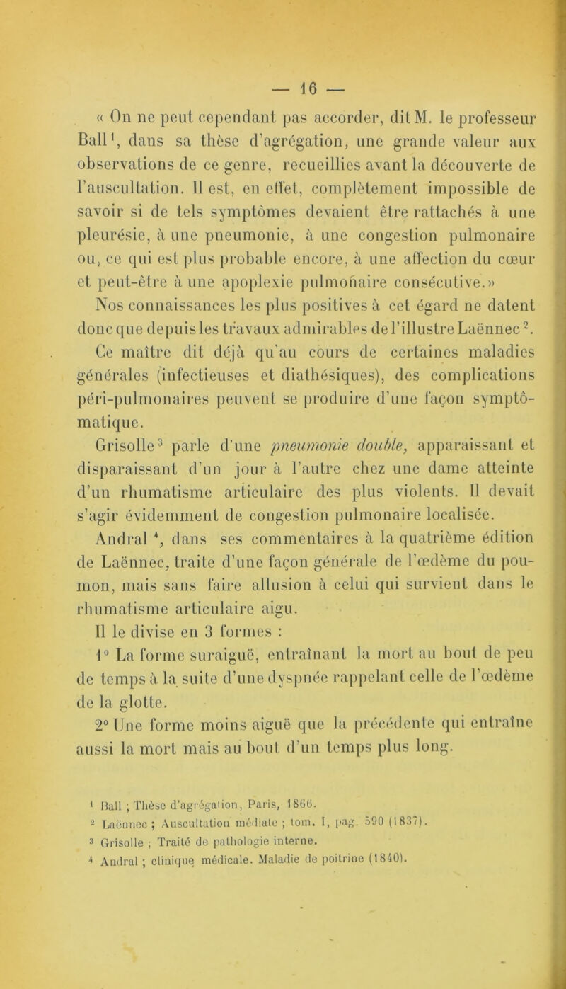 « On ne peut cependant pas accorder, dit M. le professeur Bail1, dans sa thèse d’agrégation, une grande valeur aux observations de ce genre, recueillies avant la découverte de l’auscultation. 11 est, en effet, complètement impossible de savoir si de tels symptômes devaient être rattachés à une pleurésie, à une pneumonie, à une congestion pulmonaire ou, ce qui est plus probable encore, à une affection du cœur et peut-être à une apoplexie pulmonaire consécutive.» Nos connaissances les plus positives à cet égard ne datent donc que depuis les travaux admirables de l’illustre Laënnec2. Ce maître dit déjà qu’au cours de certaines maladies générales (infectieuses et diathésiques), des complications péri-pulmonaires peuvent se produire d’une façon sympto- matique. Grisolle3 4 parle d’une pneumonie double, apparaissant et disparaissant d’un jour à l’autre chez une dame atteinte d’un rhumatisme articulaire des plus violents. 11 devait s’agir évidemment de congestion pulmonaire localisée. Andral G dans ses commentaires à la quatrième édition de Laënnec, traite d’une façon générale de l’œdème du pou- mon, mais sans faire allusion à celui qui survient dans le rhumatisme articulaire aigu. 11 le divise en 3 formes : 1° La forme suraiguë, entraînant la mort au bout de peu de temps à la suite d’une dyspnée rappelant celle de 1 œdème de la glotte. 2° Une forme moins aiguë que la précédente qui entraîne aussi la mort mais au bout d’un temps plus long. 1 Hall ; Thèse d’agrégation, Paris, 1866. - Laënnec; Auscultation médiale ; tom. I, pag. 590 (1837). 3 Grisolle ; Traité de pathologie interne. 4 Andral ; clinique médicale. Maladie de poitrine (1840).