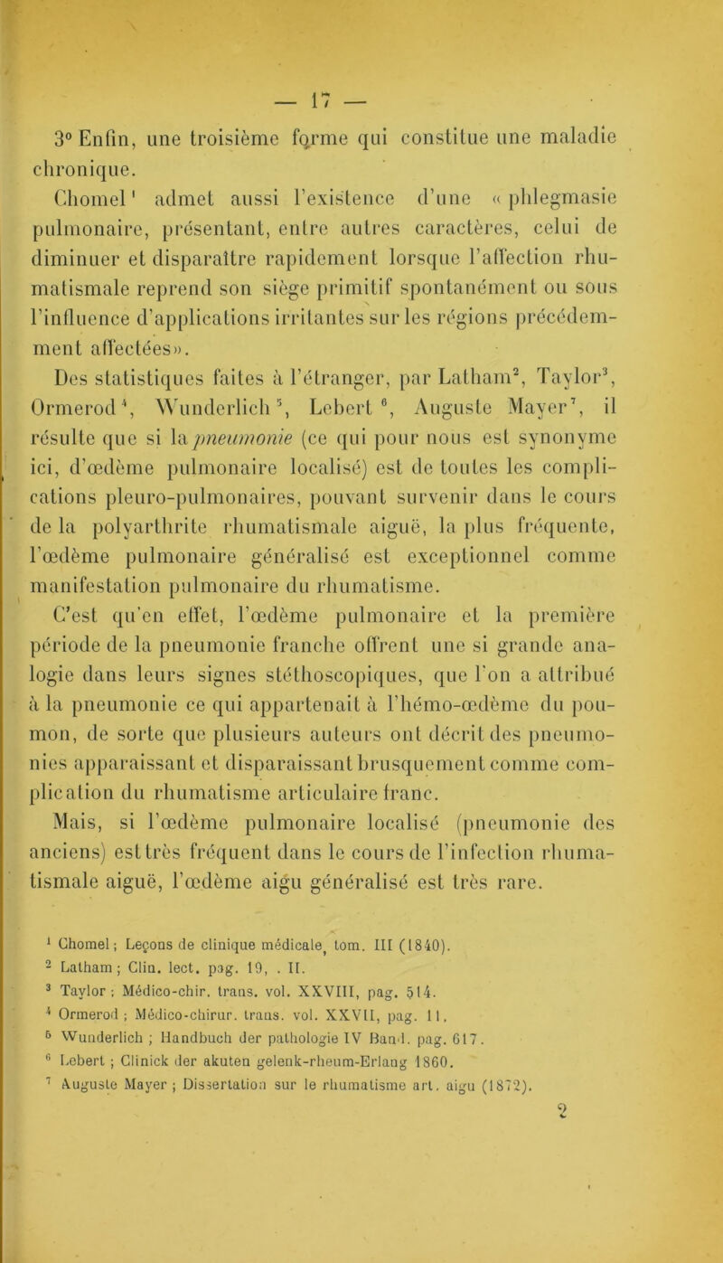 3° Enfin, une troisième forme qui constitue une maladie chronique. Chomel1 admet aussi l’existence d’une « phlegmasie pulmonaire, présentant, entre autres caractères, celui de diminuer et disparaître rapidement lorsque l’affection rhu- matismale reprend son siège primitif spontanément ou sous l’influence d’applications irritantes sur les régions précédem- ment aflèetées». Des statistiques faites à l’étranger, par Latham2, Taylor3, Ormerod4, Wunderlich5, Lebert6, Auguste Mayer7, il résulte que si la pneumonie (ce qui pour nous est synonyme ici, d’œdème pulmonaire localisé) est de toutes les compli- cations pleuro-pulmonaires, pouvant survenir dans le cours de la polyarthrite rhumatismale aiguë, la plus fréquente, l’œdème pulmonaire généralisé est exceptionnel comme manifestation pulmonaire du rhumatisme. C’est qu’en effet, l’œdème pulmonaire et la première période de la pneumonie franche offrent une si grande ana- logie dans leurs signes stéthoscopiques, que l'on a attribué à la pneumonie ce qui appartenait à l’hémo-œdème du pou- mon, de sorte que plusieurs auteurs ont décrit des pneumo- nies apparaissant et disparaissant brusquement comme com- plication du rhumatisme articulaire franc. Mais, si l’œdème pulmonaire localisé (pneumonie des anciens) est très fréquent dans le cours de l’infection rhuma- tismale aiguë, l’œdème aigu généralisé est très rare. 1 Chomel; Leçons de clinique médicale) tom. III (1840). 2 Latham; Clin. lect. pag. 19, . II. 3 Taylor; Médico-chir. trans. vol. XXVIII, pag. 514. 4 Ormerod; Médico-chirur. trans. vol. XXVII, pag. 11. 6 Wunderlich ; Handbuoh der pathologie IV Band. pag. 617. 6 Lebert ; Glinick der akuten gelenk-rheum-Eriang 1860. 1 Auguste Mayer ; Dissertation sur le rhumatisme art. aigu (1872). O