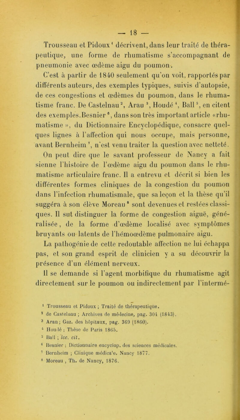 — 18 Trousseau et Pidoux ' décrivent, dans leur traité de théra- peutique, une forme de rhumatisme s’accompagnant de pneumonie avec œdème aigu du poumon. C’est à partir de 1840 seulement qu’on voit, rapportés par différents auteurs, des exemples typiques, suivis d’autopsie, de ces congestions et œdèmes du poumon, dans le rhuma- tisme franc. De Castelnau1 2, Arau 3 *, Houdé \ Bail5 6, en citent des exemples.Besnier#, dans son très important article «rhu- matisme », du Dictionnaire Encyclopédique, consacre quel- ques lignes cà l’affection qui nous occupe, mais personne, avant Bernheim7, n'est venu traiter la question avec netteté. On peut dire que le savant professeur de Nancy a fait sienne l’histoire de l’œdème aigu du poumon dans le rhu- matisme articulaire franc. Il a entrevu et décrit si bien les différentes formes cliniques de la congestion du poumon dans l’infection rhumatismale, que sa leçon et la thèse qu’il suggéra à son élève Moreau 8 sont devenues et restées classi- ques. Il sut distinguer la forme de congestion aiguë, géné- ralisée , de la forme d’œdème localisé avec symptômes bruyants ou latents de l’hémoœdème pulmonaire aigu. La pathogénie de cette redoutable affection ne lui échappa pas, et son grand esprit de clinicien y a su découvrir la présence d’un élément nerveux. 11 se demande si l’agent morbifique du rhumatisme agit directement sur le poumon ou indirectement par l’intermé- 1 Trousseau et Pidoux ; Traité de thérapeutique. 2 de Castelnau ; Archives de médecine, pag. 304 (1843). 3 Arau; Gaz. des hôpitaux, pag. 369 (1860). 1 Iloudé ; Thèse de Paris 1865. 3 Bail ; Icc. cit. 6 Besnier ; Dictionnaire encyclop. des sciences médicales. 1 Bernheim ; Clinique médica’e. Nancy 1877.