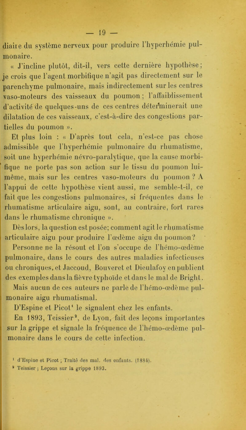 diaire du système nerveux pour produire l’hyperhémie pul- monaire. « J’incline plutôt, dit-il, vers cette dernière hypothèse; je crois que l’agent morbifique n’agit pas directement sur le parenchyme pulmonaire, mais indirectement sur les centres vaso-moteurs des vaisseaux du poumon ; l'affaiblissement d’activité de quelques-uns de ces centres déterminerait une dilatation de ces vaisseaux, c’est-à-dire des congestions par- tielles du poumon ». Et plus loin : « D’après tout cela, n’est-ce pas chose admissible que l’hyperhémie pulmonaire du rhumatisme, soit une hyperhémie névro-paralytique, que la cause morbi- fique ne porte pas son action sur le tissu du poumon lui- même, mais sur les centres vaso-moteurs du poumon ? A l’appui de cette hypothèse vient aussi, me semble-t-il, ce fait que les congestions pulmonaires, si fréquentes dans le 1 rhumatisme articulaire aigu, sont, au contraire, fort rares dans le rhumatisme chronique ». Dès lors, la question est posée; comment agit le rhumatisme i articulaire aigu pour produire l’œdème aigu du poumon? Personne ne la résout et l’on s’occupe de l’hémo-œdème pulmonaire, dans le cours des autres maladies infectieuses ; ou chroniques, et Jaccoud, Bouveret et Dieulafoy en publient des exemples dans la fièvre typhoïde et dans le mal de Brigh L. Mais aucun de ces auteurs ne parle de l’hémo-œdème pul- i monaire aigu rhumatismal. D’Espine et Picot* le signalent chez les enfants. En 1893, Teissier1 2, de Lyon, fait des leçons importantes sur la grippe et signale la fréquence de l’hémo-œdème pul- monaire dans le cours de cette infection. 1 d’Espine et Picot ; Traité des mal. des enfants. (1884). a Teissier ; Leçons sur la grippe 1893.
