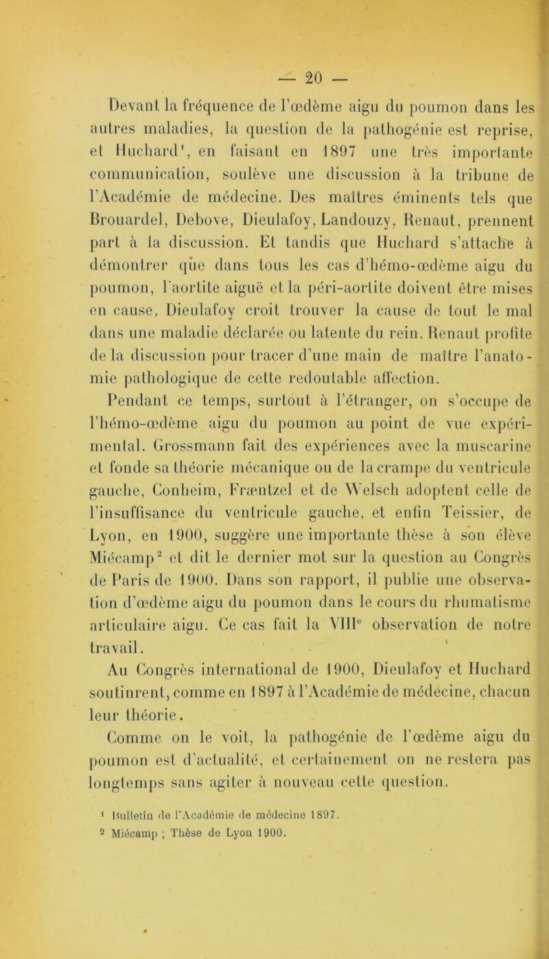 Devant la fréquence de l’œdème aigu du poumon dans les autres maladies, la question de la pathogénie est reprise, et Huchard‘, en faisant en 1897 une très importante communication, soulève une discussion à la tribune de l’Académie de médecine. Des maîtres éminents tels que Brouardel, Debove, Dieulafoy, Landouzy, Renaut, prennent part à la discussion. Et tandis que Huchard s’attache à démontrer que dans tous les cas d’hémo-œdème aigu du poumon, l'aortite aiguë et la péri-aorlite doivent être mises en cause, Dieulafoy croit trouver la cause de tout le mal dans une maladie déclarée ou latente du rein. Renaut profile de la discussion pour tracer d’une main de maître l’anato- mie pathologique de cette redoutable affection. Pendant ce temps, surtout à l’étranger, on s’occupe de l’hémo-œdème aigu du poumon au point de vue expéri- mental. Grossmann fait des expériences avec la muscarine et fonde sa théorie mécanique ou de la crampe du ventricule gauche, Gonheim, Fræntzel et de Welsch adoptent celle de l’insuffisance du ventricule gauche, et enfin Teissier, de Lyon, en 1900, suggère une importante thèse à son élève Miécamp2 et dit le dernier mot sur la question au Congrès de Paris de 1900. Dans son rapport, il publie une observa- tion d’œdème aigu du poumon dans le cours du rhumatisme articulaire aigu. Ce cas fait la VIIIe observation de notre travail. Au Congrès international de 1900, Dieulafoy et Huchard soutinrent, comme en 1897 à l’Académie de médecine, chacun leur théorie. Comme on le voit, la pathogénie de l’œdème aigu du poumon est d’actualité, et certainement on ne restera pas longtemps sans agiter à nouveau cette question. 1 Bulletin île l’Académie do médecine 1897. 2 Miécamp ; Thèse de Lyon 1900.