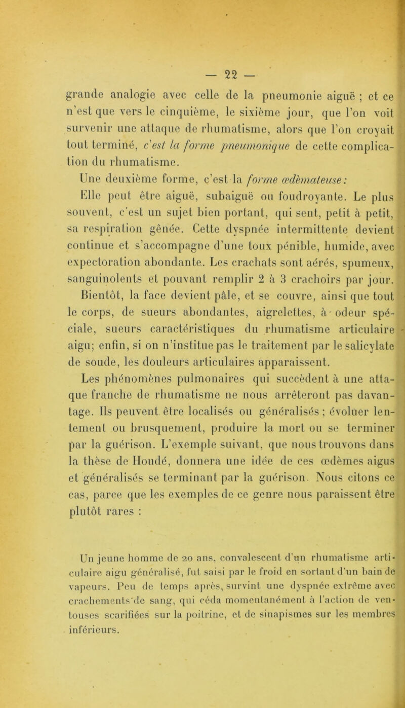 grande analogie avec celle de la pneumonie aiguë ; et ce n’est que vers le cinquième, le sixième jour, que l’on voit survenir une attaque de rhumatisme, alors que l’on croyait tout terminé, c'est la forme pneumonique de cette complica- tion du rhumatisme. Une deuxième forme, c’est la forme œdémateuse : Elle peut être aiguë, subaiguë ou foudroyante. Le plus souvent, c’est un sujet bien portant, qui sent, petit à petit, sa respiration gênée. Cette dyspnée intermittente devient continue et s’accompagne d’une toux pénible, humide, avec expectoration abondante. Les crachats sont aérés, spumeux, sanguinolents et pouvant remplir 2 à 3 crachoirs par jour. Bientôt, la face devient pâle, et se couvre, ainsi que tout le corps, de sueurs abondantes, aigrelettes, à-odeur spé- ciale, sueurs caractéristiques du rhumatisme articulaire - aigu; enfin, si on n’institue pas le traitement par le salicylate de soude, les douleurs articulaires apparaissent. Les phénomènes pulmonaires qui succèdent à une atta- que franche de rhumatisme ne nous arrêteront pas davan- tage. Ils peuvent être localisés ou généralisés ; évoluer len- tement ou brusquement, produire la mort ou se terminer par la guérison. L’exemple suivant, que nous trouvons dans la thèse de lloudé, donnera une idée de ces œdèmes aigus et généralisés se terminant par la guérison. Nous citons ce cas, parce que les exemples de ce genre nous paraissent être plutôt rares : Un jeune homme de 20 ans, convalescent d'un rhumatisme arti- culaire aigu généralisé, fut saisi par le froid en sortant d’un bain de vapeurs. Peu de temps après, survint une dyspnée extrême avec crachcments'de sang, qui céda momentanément à faction de ven- touses scarifiées sur la poitrine, et de sinapismes sur les membres inférieurs.