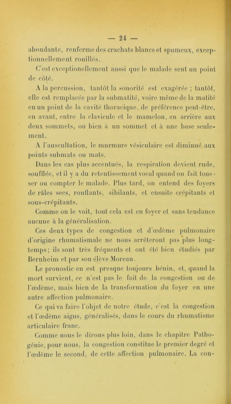 abondante, renferme des crachats blancs et spumeux, excep- tionnellement rouilles. C’est exceptioiiellement aussi que le malade sent un point de côté. A la percussion, tantôt la sonorité est exagérée ; tantôt, elle est remplacée par la submatité, voire même de la matité en un point de la cavité thoracique, de préférence peut-être, en avant, entre la clavicule et le mamelon, en arrière aux deux sommets, ou bien à un sommet et à une base seule- ment. A l’auscultation, le murmure vésiculaire est diminué aux points submats ou mats. Dans les cas plus accentués, la respiration devient rude, soufflée, et il y a du retentissement vocal quand on fait tous- ser ou compter le malade. Plus tard, on entend des foyers de râles secs, ronflants, sibilants, et ensuite crépitants et sous-crépitants. Comme on le voit, tout cela est en foyer et sans tendance aucune à la généralisation. Ces deux types de congestion et d’œdème pulmonaire d’origine rhumatismale ne nous arrêteront pas plus long- temps ; ils sont très fréquents et ont été bien étudiés par Bernheim et par son élève Moreau. Le pronostic en est presque toujours bénin, et, quand la mort survient, ce n’est pas le fait de la congestion ou de l’œdème, mais bien de la transformation .du foyer en une autre affection pulmonaire. Ce qui va faire l’objet de notre étude, c’est la congestion et l’œdème aigus, généralisés, dans le cours du rhumatisme articulaire franc. Comme nous le dirons plus loin, dans le chapitre Patho- génie, pour nous, la congestion constitue le premier degré et l’œdème le second, de cette affection pulmonaire. La con-