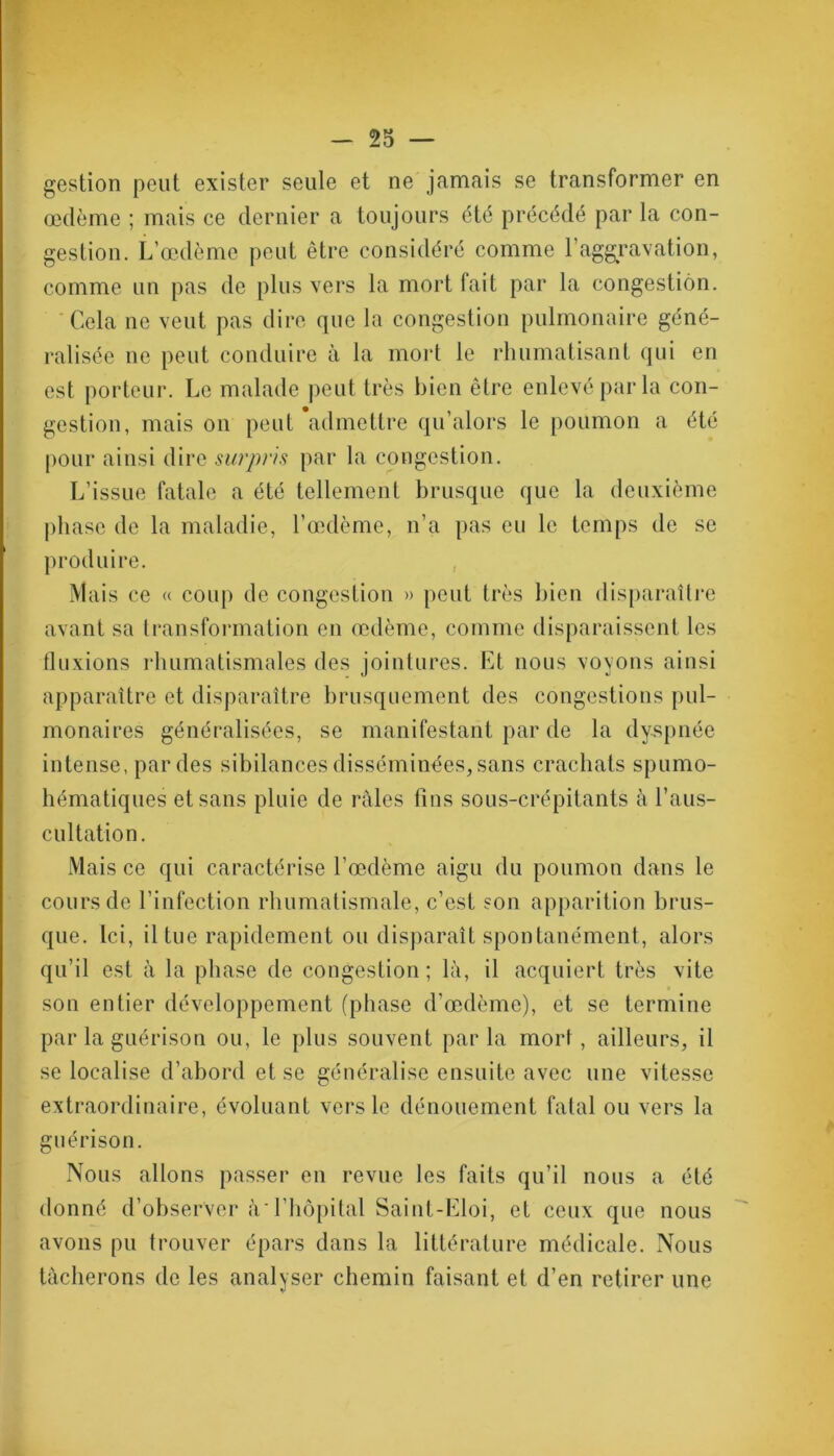 gestion peut exister seule et ne jamais se transformer en œdème ; mais ce dernier a toujours été précédé par la con- gestion. L’œdème peut être considéré comme Y aggravation, comme un pas de plus vers la mort fait par la congestion. Cela ne veut pas dire que la congestion pulmonaire géné- ralisée ne peut conduire à la mort le rhumatisant qui en est porteur. Le malade peut très bien être enlevé par la con- gestion, mais on peut admettre qu’alors le poumon a été pour ainsi dire surpris par la congestion. L’issue fatale a été tellement brusque que la deuxième phase de la maladie, l’œdème, n’a pas eu le temps de se produire. Mais ce « coup de congestion » peut très bien disparaître avant sa transformation en œdème, comme disparaissent les fluxions rhumatismales des jointures. Et nous voyons ainsi apparaître et disparaître brusquement des congestions pul- monaires généralisées, se manifestant par de la dyspnée intense, par des sibilances disséminées, sans crachats spumo- hématiques et sans pluie de râles fins sous-crépitants à l’aus- cultation. Mais ce qui caractérise l’œdème aigu du poumon dans le cours de l’infection rhumatismale, c’est son apparition brus- que. Ici, il Lue rapidement ou disparaît spontanément, alors qu’il est à la phase de congestion ; là, il acquiert très vite son entier développement (phase d’œdème), et se termine par la guérison ou, le plus souvent parla mort, ailleurs, il se localise d’abord et se généralise ensuite avec une vitesse extraordinaire, évoluant vers le dénouement fatal ou vers la guérison. Nous allons passer en revue les faits qu’il nous a été donné d’observer à l’hôpital Saint-Eloi, et ceux que nous avons pu trouver épars dans la littérature médicale. Nous tâcherons de les analyser chemin faisant et d’en retirer une