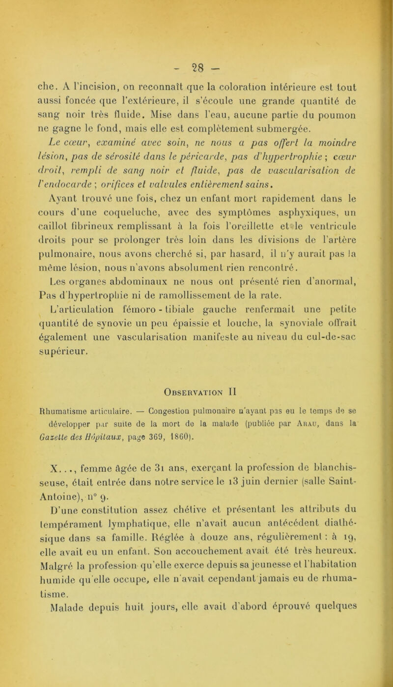 58 - che. A l'incision, on reconnaît que la coloration intérieure est tout aussi foncée que l’extérieure, il s’écoule une grande quantité de sang noir très fluide. Mise dans l’eau, aucune partie du poumon ne gagne le fond, mais elle est complètement submergée. Le cœur, examiné avec soin, ne nous a pas offert la moindre lésion, pas de sérosilé dans le péricarde, pas d'hypertrophie ; cœur droit, rempli de sancj noir et fluide, pas de vascularisation de iendocarde ; orifices et valvules entièrement sains. Ayant trouvé une fois, chez un enfant mort rapidement dans le cours d’une coqueluche, avec des symptômes asphyxiques, un caillot fibrineux remplissant ù la fois l’oreillette et le ventricule droits pour se prolonger très loin dans les divisions de l’artère pulmonaire, nous avons cherché si, par hasard, il n’y aurait pas la même lésion, nous n’avons absolument rien rencontré. Les organes abdominaux ne nous ont présenté rien d’anormal, Pas d hypertrophie ni de ramollissement de la rate. L’articulation fémoro-tibiale gauche renfermait une petite quantité de synovie un peu épaissie et louche, la synoviale offrait également une vascularisation manifeste au niveau du cul-de-sac supérieur. Observation II Rhumatisme articulaire. — Congestion pulmonaire n'ayanl pas eu le temps de se développer par suite de la mort de la malade (publiée par Arau, dans la Gazette des Hôpitaux, page 369, 1860). X..., femme âgée de 3i ans, exerçant la profession de blanchis- seuse, était entrée dans notre service le i3 juin dernier (salle Saint- Antoine), n° y. D’une constitution assez chétive et présentant les attributs du tempérament lymphatique, elle n’avait aucun antécédent dialhé- sique dans sa famille. Réglée à douze ans, régulièrement : à 19, elle avait eu un enfant. Son accouchement avait été très heureux. Malgré la profession qu’elle exerce depuis sa jeunesse et l’habitation humide qu elle occupe, elle n’avait cependant jamais eu de rhuma- tisme. Malade depuis huit jours, clic avait d’abord éprouvé quelques