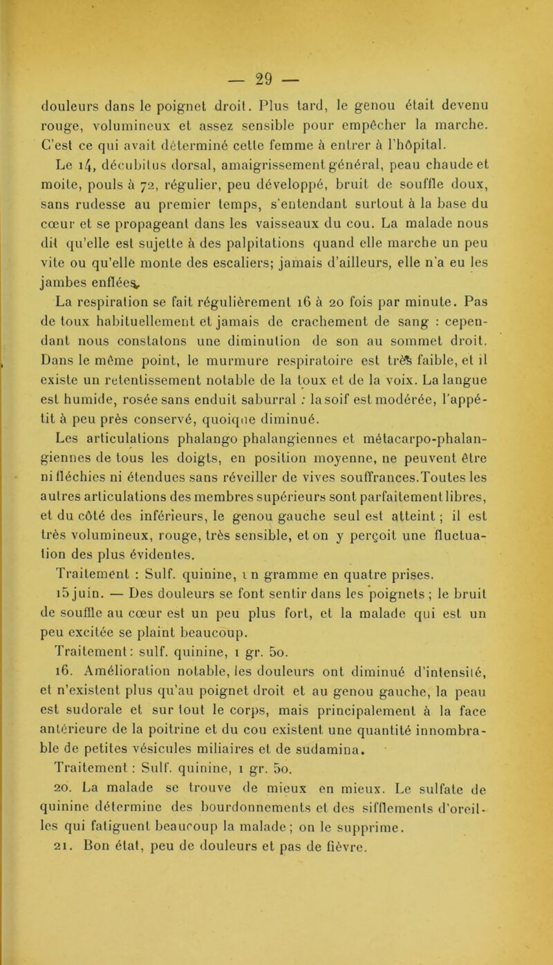 douleurs dans le poignet droit. Plus tard, le genou était devenu rouge, volumineux et assez sensible pour empêcher la marche. C’est ce qui avait déterminé celle femme à entrer à l’hôpital. Le 14, décubitus dorsal, amaigrissement général, peau chaude et moite, pouls à 72, régulier, peu développé, bruit de souflle doux, sans rudesse au premier temps, s’entendant surtout à la base du cœur et se propageant dans les vaisseaux du cou. La malade nous dit qu’elle est sujette à des palpitations quand elle marche un peu vite ou qu’elle monte des escaliers; jamais d’ailleurs, elle n’a eu les jambes enflée^. La respiration se fait régulièrement 16 à 20 fois par minute. Pas de toux habituellement et jamais de crachement de sang : cepen- dant nous constatons une diminution de son au sommet droit. Dans le même point, le murmure respiratoire est trè& faible, et il existe un retentissement notable de la toux et de la voix. La langue est humide, rosée sans enduit saburral : lasoif est modérée, l’appé- tit à peu près conservé, quoique diminué. Les articulations phalango phalangiennes et métacarpo-phalan- giennes de tous les doigts, en position moyenne, ne peuvent être ni fléchies ni étendues sans réveiller de vives souffrances.Toutes les autres articulations des membres supérieurs sont parfaitement libres, et du côté des inférieurs, le genou gauche seul est atteint ; il est très volumineux, rouge, très sensible, et on y perçoit une fluctua- tion des plus évidentes. Traitement : Suif, quinine, in gramme en quatre prises. i5 juin. — Des douleurs se font sentir dans les poignets ; le bruit de souffle au cœur est un peu plus fort, et la malade qui est un peu excitée se plaint beaucoup. Traitement: suif, quinine, 1 gr. 5o. 16. Amélioration notable, les douleurs ont diminué d’intensité, et n’existent plus qu’au poignet droit et au genou gauche, la peau est sudorale et sur tout le corps, mais principalement à la face anterieure de la poitrine et du cou existent une quantité innombra- ble de petites vésicules miliaires et de sudamina. Traitement : Suif, quinine, 1 gr. 5o. 20. La malade se trouve de mieux en mieux. Le sulfate de quinine détermine des bourdonnements et des sifflements d’oreil- les qui fatiguent beaucoup la malade; on le supprime. 21. Bon état, peu de douleurs et pas de fièvre.
