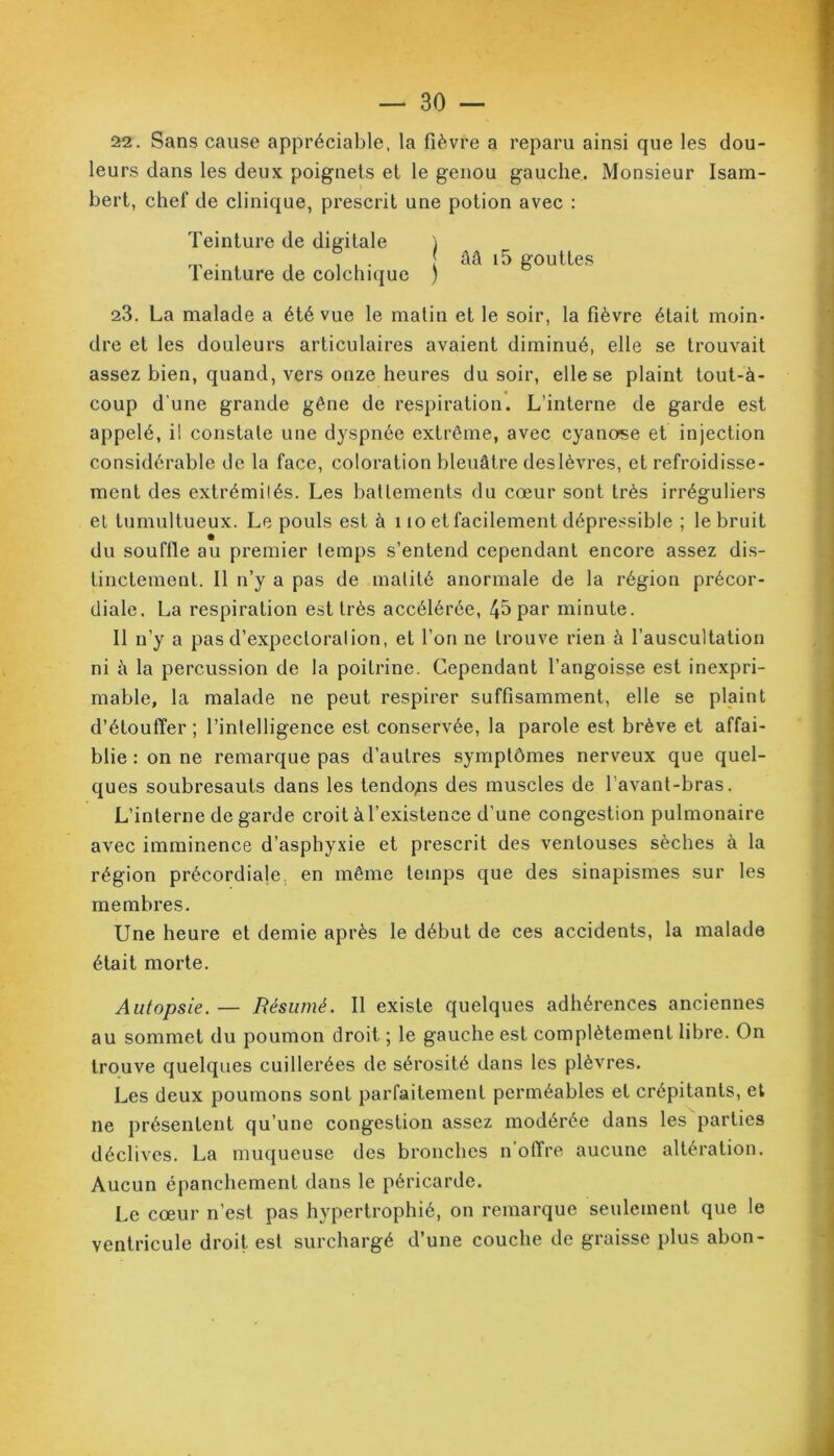 22. Sans cause appréciable, la fièvre a reparu ainsi que les dou- leurs dans les deux poignets et le genou gauche. Monsieur Isam- bert, chef de clinique, prescrit une potion avec : Teinture de digitale ) ââ i5 gouttes 1 einture de colchique ) 23. La malade a été vue le matin et le soir, la fièvre était moin- dre et les douleurs articulaires avaient diminué, elle se trouvait assez bien, quand, vers onze heures du soir, elle se plaint tout-à- coup d'une grande gêne de respiration. L’interne de garde est appelé, il constate une dyspnée extrême, avec cyanose et injection considérable de la face, coloration bleuâtre deslèvres, et refroidisse- ment des extrémités. Les battements du cœur sont très irréguliers et tumultueux. Le pouls est à 110 et facilement dépressible ; le bruit du souffle au premier temps s’entend cependant encore assez dis- tinctement. 11 n’y a pas de matité anormale de la région précor- diale. La respiration est très accélérée, 45 par minute. Il n’y a pas d’expectoration, et l’on ne trouve rien à l’auscultation ni à la percussion de la poitrine. Cependant l’angoisse est inexpri- mable, la malade ne peut respirer suffisamment, elle se plaint d’étouffer ; l’intelligence est conservée, la parole est brève et affai- blie : on ne remarque pas d’autres symptômes nerveux que quel- ques soubresauts dans les tendons des muscles de l'avant-bras. L’interne de garde croit à l’existence d’une congestion pulmonaire avec imminence d’asphyxie et prescrit des ventouses sèches à la région précordiale, en même temps que des sinapismes sur les membres. Une heure et demie après le début de ces accidents, la malade était morte. Autopsie. — Résumé. Il existe quelques adhérences anciennes au sommet du poumon droit ; le gauche est complètement libre. On trouve quelques cuillerées de sérosité dans les plèvres. Les deux poumons sont parfaitement perméables et crépitants, et ne présentent qu’une congestion assez modérée dans les parties déclives. La muqueuse des bronches n’offre aucune altération. Aucun épanchement dans le péricarde. Le cœur n’est pas hypertrophié, on remarque seulement que le ventricule droit est surchargé d’une couche de graisse plus abon-
