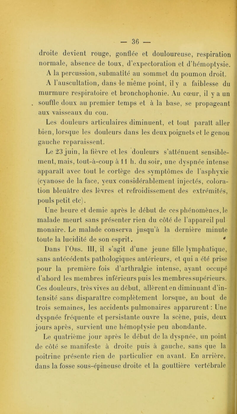droite devient rouge, gonflée et douloureuse, respiration normale, absence de toux, d’expectoration et d’hémoptysie. A la percussion, submatité au sommet du poumon droit. A l'auscultation, dans -le même point, il y a faiblesse du murmure respiratoire et bronchophonie. Au cœur, il y a un . souflle doux au premier temps et à la base, se propageant aux vaisseaux du cou. Les douleurs articulaires diminuent, et tout paraît aller bien, lorsque les douleurs dans les deux poignets et le genou gauche reparaissent. Le 23 juin, la fièvre et les douleurs s’atténuent sensible- ment, mais, toüt-à-coup à 11 h. du soir, une dyspnée intense apparaît avec tout le cortège des symptômes de l’asphyxie (cyanose de la face, yeux considérablement injectés, colora- 1 tion bleuâtre des lèvres et refroidissement des extrémités, pouls petit etc). Une heure et demie après le début de ces phénomènes, le malade meurt sans présenter rien du côté de l’appareil pul monaire. Le malade conserva jusqu’à la dernière minute toute la lucidité de son esprit. * Dans I’Obs. 111, il s’agit d’une jeune fille lymphatique, sans antécédents pathologiques antérieurs, et qui a été prise \ pour la première fois d’arthralgie intense, ayant occupé d’abord les membres inférieurs puis les membres supérieurs. Ces douleurs, très vives au début, allèrent en diminuant d’in- tensité sans disparaître complètement lorsque, au bout de trois semaines, les accidents pulmonaires apparurent : Une dyspnée fréquente et persistante ouvre la scène, puis, deux jours après, survient une hémoptysie peu abondante. Le quatrième jour après le début de la dyspnée, un point de côté se manifeste à droite puis à gauche, sans que la poitrine présente rien de particulier en avant. En arrière, , dans la fosse sous-épineuse droite et la gouttière vertébrale