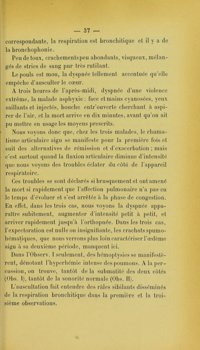 correspondante, la respiration est bronchitique et il y a de la bronchophonie. Pende toux, crachements peu abondants, visqueux, mélan- gés de stries de sang pur très rutilant. Le pouls est mou, la dyspnée tellement accentuée qu’elle empêche d’ausculter le cœur. A trois heures de l’après-midi, dyspnée d’une violence extrême, la malade asphyxie : face et mains cyanosées, yeux saillants et injectés, bouche entr’ouverte cherchant à aspi- rer de l’air, et la mort arrive en dix minutes, avant qu’on ait pu mettre en usage les moyens prescrits. ■ Nous voyons donc que, chez les trois malades, le rhuma- tisme articulaire aigu se manifeste pour la première fois et suit des alternatives de rémission et d’exacerbation ; mais c’est surtout quand la fluxion articulaire diminue d’intensité que nous voyons des troubles éclater du côté de l’appareil respiratoire. Ces troubles se sont déclarés si brusquement et ont amené la mort si rapidement que l’affection pulmonaire n’a pas*eu le temps d’évoluer et s’est arrêtée à la phase de congestion. En effet, dans les trois cas, nous voyons la dyspnée appa- raître subitement, augmenter d’intensité petit à petit, et arriver rapidement jusqu’à l’orthopnée. Dans les trois cas, l’expectoration est nulle ou insignifiante, les crachats spumo- hématiques, que nous verrons plus loin caractériser l’œdème aigu à sa deuxième période, manquent ici. Dans l'Observ. 1 seulement, des hémoptysies se manifestè- rent, dénotant l’hyperhémie intense des poumons. A la per- cussion, on trouve, tantôt de la submatité des deux côtés (Obs. 1), tantôt de la sonorité normale (Obs. 11). L’auscultation fait entendre des raies sibilants disséminés de la respiration bronchitique dans la première et la troi- sième observations.