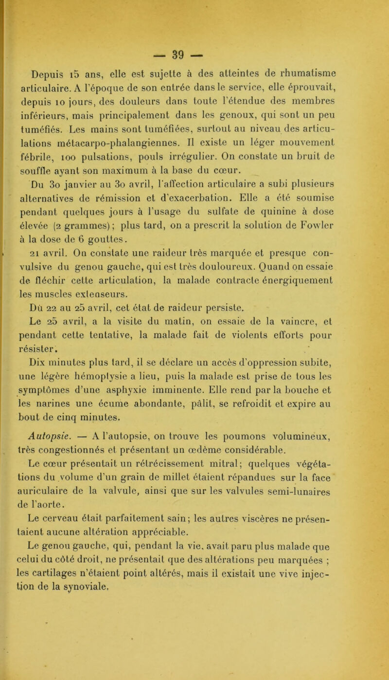 Depuis i5 ans, elle est sujette à des atteintes de rhumatisme articulaire. A l'époque de son entrée dans le service, elle éprouvait, depuis 10 jours, des douleurs dans toute l'étendue des membres inférieurs, mais principalement dans les genoux, qui sont un peu tuméfiés. Les mains sont tuméfiées, surtout au niveau des articu- lations métacarpo-phalangiennes. Il existe un léger mouvement fébrile, 100 pulsations, pouls irrégulier. On constate un bruit de souffle ayant son maximum à la base du cœur. Du 3o janvier au 3o avril, l'affection articulaire a subi plusieurs alternatives de rémission et d’exacerbation. Elle a été soumise pendant quelques jours à l’usage du sulfate de quinine à dose élevée (2 grammes); plus tard, on a prescrit la solution de Fowler à la dose de 6 gouttes. 21 avril. On constate une raideur très marquée et presque con- vulsive du genou gauche, qui est très douloureux. Quand on essaie de fléchir cette articulation, la malade contracte énergiquement les muscles extenseurs. Dû 22 au 25 avril, cet état de raideur persiste. Le 25 avril, a la visite du matin, on essaie de la vaincre, et pendant cette tentative, la malade fait de violents efforts pour résister. Dix minutes plus tard, il se déclare un accès d’oppression subite, une légère hémoptysie a lieu, puis la malade est prise de tous les symptômes d’une asphyxie imminente. Elle rend par la bouche et les narines une écume abondante, pâlit, se refroidit et expire au bout de cinq minutes. Autopsie. — A l’autopsie, on trouve les poumons volumineux, très congestionnés et présentant un œdème considérable. Le cœur présentait un rétrécissement mitral; quelques végéta- tions du volume d’un grain de millet étaient répandues sur la face auriculaire de la valvule, ainsi que sur les valvules semi-lunaires de l’aorte. Le cerveau était parfaitement sain; les autres viscères ne présen- taient aucune altération appréciable. Le genou gauche, qui, pendant la vie, avait paru plus malade que celui du côté droit, ne présentait que des altérations peu marquées ; les cartilages n’étaient point altérés, mais il existait une vive injec- tion de la synoviale.
