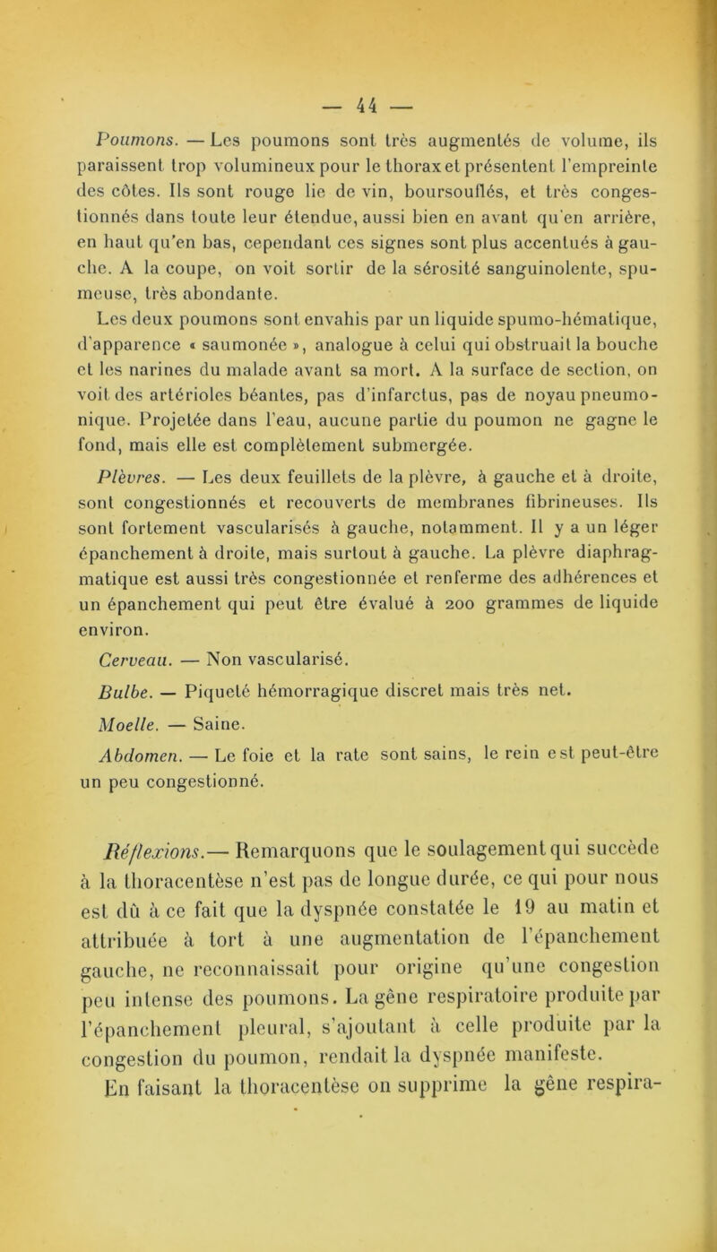 FJoumons. — Les poumons sont très augmentés de volume, ils paraissent trop volumineux pour le thorax et présentent l’empreinte des côtes. Ils sont rouge lie de vin, boursouflés, et très conges- tionnés dans toute leur étendue, aussi bien en avant qu'en arrière, en liant qu’en bas, cependant ces signes sont plus accentués à gau- che. A la coupe, on voit sortir de la sérosité sanguinolente, spu- meuse, très abondante. Les deux poumons sont envahis par un liquide spumo-hématique, d’apparence * saumonée », analogue à celui qui obstruait la bouche et les narines du malade avant sa mort. A la surface de section, on voit des artérioles béantes, pas d’infarctus, pas de noyau pneumo- nique. Projetée dans l’eau, aucune partie du poumon ne gagne le fond, mais elle est complètement submergée. Plèvres. — Les deux feuillets de la plèvre, à gauche et à droite, sont congestionnés et recouverts de membranes fibrineuses. Ils sont fortement vascularisés à gauche, notamment. Il y a un léger épanchement à droite, mais surtout à gauche. La plèvre diaphrag- matique est aussi très congestionnée et renferme des adhérences et un épanchement qui peut être évalué à 200 grammes de liquide environ. Cerveau. — Non vascularisé. Bulbe. — Piqueté hémorragique discret mais très net. Moelle. — Saine. Abdomen. — Le foie et la rate sont sains, le rein est peut-être un peu congestionné. Réflexions — Remarquons que le soulagement qui succède à la thoracentèse n’est pas de longue durée, ce qui pour nous est dû à ce fait que la dyspnée constatée le 19 au matin et attribuée à tort à une augmentation de l’épanchement gauche, ne reconnaissait pour origine qu’une congestion peu intense des poumons. La gêne respiratoire produite par l’épanchement pleural, s’ajoutant à celle produite par la congestion du poumon, rendait la dyspnée manifeste. En faisant la thoracentèse on supprime la gêne respira-
