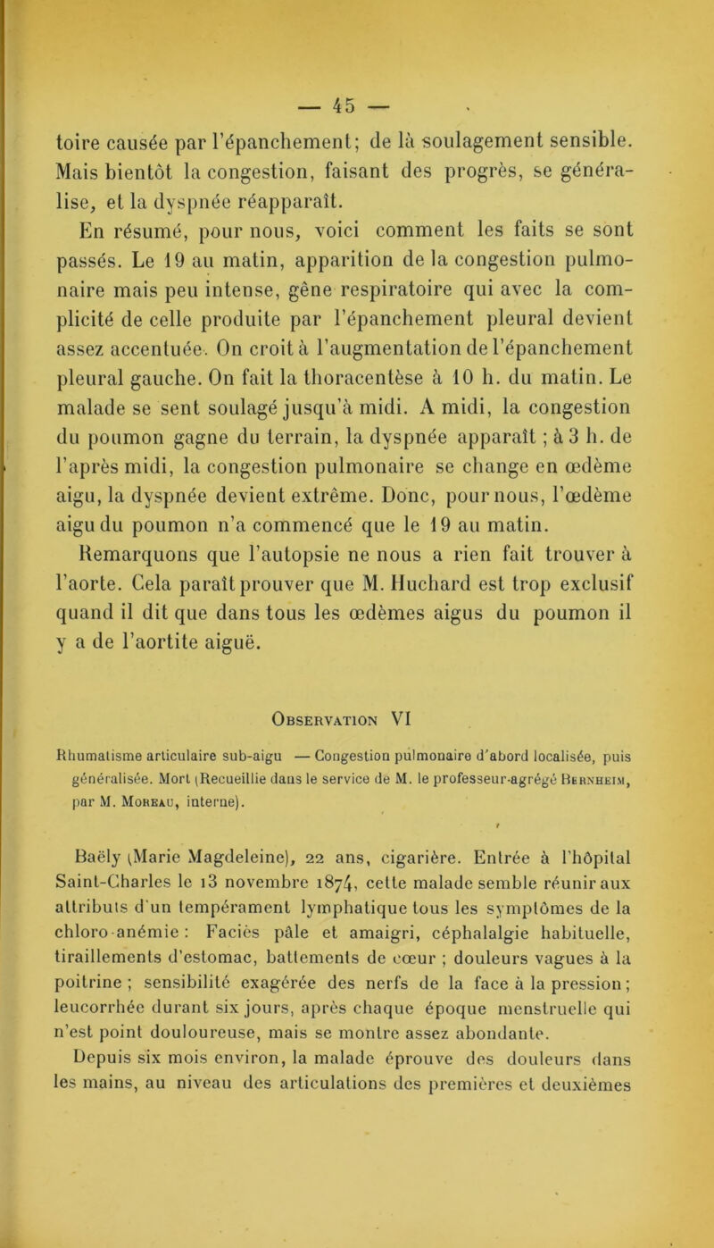 toire causée par l’épanchement; de là soulagement sensible. Mais bientôt la congestion, faisant des progrès, se généra- lise, et la dyspnée réapparaît. En résumé, pour nous, voici comment les faits se sont passés. Le 19 au matin, apparition de la congestion pulmo- naire mais peu intense, gêne respiratoire qui avec la com- plicité de celle produite par l’épanchement pleural devient assez accentuée. On croit à l’augmentation de l’épanchement pleural gauche. On fait la thoracentèse à 10 h. du matin. Le malade se sent soulagé jusqu’à midi. A midi, la congestion du poumon gagne du terrain, la dyspnée apparaît ; à 3 h. de l’après midi, la congestion pulmonaire se change en œdème aigu, la dyspnée devient extrême. Donc, pour nous, l’œdème aigu du poumon n’a commencé que le 19 au matin. Remarquons que l’autopsie ne nous a rien fait trouver à l’aorte. Cela paraît prouver que M. Huchard est trop exclusif quand il dit que dans tous les œdèmes aigus du poumon il y a de l’aortite aiguë. Observation VI Rhumatisme articulaire sub-aigu — Congestion pulmonaire d’abord localisée, puis généralisée. Mort (Recueillie dans le service de M. le professeur-agrégé Bernheim, par M. Moreau, interne). r Baëly (Marie Magdeleine), 22 ans, cigarière. Entrée à l’hôpital Saint-Charles le i3 novembre 1874, celte malade semble réunir aux attributs d'un tempérament lymphatique tous les symptômes de la chloro anémie : Faciès pâle et amaigri, céphalalgie habituelle, tiraillements d’estomac, battements de cœur ; douleurs vagues à la poitrine ; sensibilité exagérée des nerfs de la face à la pression ; leucorrhée durant six jours, après chaque époque menstruelle qui n’est point douloureuse, mais se montre assez abondante. Depuis six mois environ, la malade éprouve des douleurs dans les mains, au niveau des articulations des premières et deuxièmes