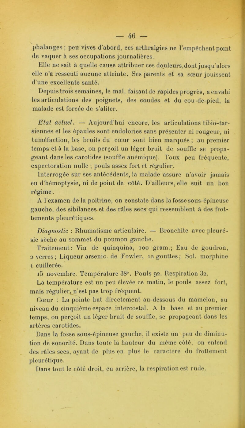 phalanges ; peu vives d’abord, ces arthralgies ne l’empêchent point de vaquer à ses occupations journalières. Elle ne sait à quelle cause attribuer ces douleurs,dont jusqu’alors elle n’a ressenti aucune atteinte. Ses parents et sa sœur jouissent d’une excellente santé. Depuis trois semaines, le mal, faisanlde rapides progrès, a envahi les articulations des poignets, des coudes et du cou-de-pied, la malade est forcée de s’aliter. Etat actuel. — Aujourd’hui encore, les articulations tibio-tar- siennes et les épaules sont endolories sans présenter ni rougeur, ni tuméfaction, les bruits du cœur sont bien marqués; au premier temps et à la base, on perçoit un léger bruit de souffle se propa- geant dans les carotides (souffle anémique). Toux peu fréquente, expectoration nulle ; pouls assez forl et régulier. Interrogée sur ses antécédents, la malade assure n’avoir jamais eu d’hémoptysie, ni de point de côté. D’ailleurs, elle suit un bon régime. A l’examen delà poitrine, on constate dans la fosse sous-épineuse gauche, des sibilances, et des râles secs qui ressemblent à des frot- tements pleurétiques. Diagnostic : Rhumatisme articulaire. — Bronchite avec pleuré- sie sèche au sommet du poumon gauche. Traitement: Vin de quinquina, 100 gram.; Eau de goudron, 2 verres; Liqueurarsenic.de Fowler, 12 gouttes; Sol. morphine 1 cuillerée. i5 novembre. Température 38°. Pouls 92. Respiration 32. La température est un peu élevée ce matin, le pouls assez fort, mais réguliei\n’est pas trop fréquent. Cœur : La pointe bat directement au-dessous du mamelon, au niveau du cinquième espace intercostal. A la base et au premier temps, on perçoit un léger bruit de souffle, se propageant dans les artères carotides. Dans la fosse sous-épineuse gauche, il existe un peu de diminu- tion de sonorité. Dans toute la hauteur du même côté, on entend des râles secs, ayant de plus en plus le caractère du frottement pleurétique. Dans tout le côté droit, en arrière, la respiration est rude.