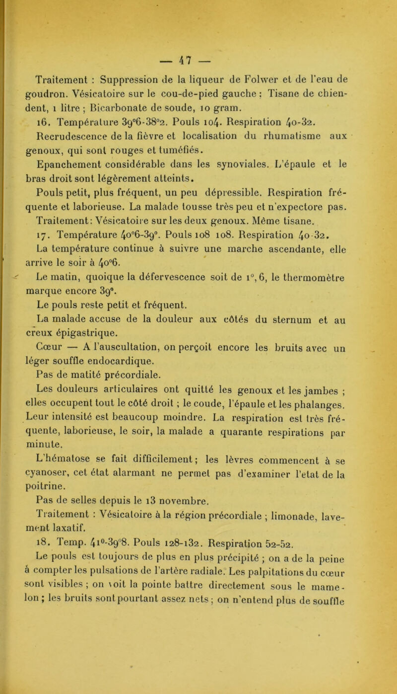 Traitement : Suppression de la liqueur de Folwer et de l’eau de goudron. Vésicatoire sur le cou-de-pied gauche : Tisane de chien- dent, 1 litre ; Bicarbonate de soude, 10 gram. 16. Température 39°6-38°2. Pouls io4- Respiration 4o-32. Recrudescence de la fièvre et localisation du rhumatisme aux genoux, qui sont rouges et tuméfiés. Epanchement considérable dans les synoviales. L’épaule et le bras droit sont légèrement atteints. Pouls petit, plus fréquent, un peu dépressible. Respiration fré- quente et laborieuse. La malade tousse très peu et n'expectore pas. Traitement: Vésicatoire sur les deux genoux. Même tisane. 17. Température 4o°6-39°. Pouls 108 108. Respiration 4o 32. La température continue à suivre une marche ascendante, elle arrive le soir à 4o°6. Le malin, quoique la défervescence soit de i°, 6, le thermomètre marque encore 39°. Le pouls reste petit et fréquent. La malade accuse de la douleur aux côtés du sternum et au creux épigastrique. Cœur — A l’auscultalion, on perçoit encore les bruits avec un léger souffle endocardique. Pas de matité précordiale. Les douleurs articulaires ont quitté les genoux et les jambes ; elles occupent tout le côté droit ; le coude, l’épaule et les phalanges. Leur intensité est beaucoup moindre. La respiration est très fré- quente, laborieuse, le soir, la malade a quarante respirations par minute. L’hématose se fait difficilement; les lèvres commencent à se cyanoser, cet état alarmant ne permet pas d’examiner l’etat de la poitrine. Pas de selles depuis le i3 novembre. Traitement : Vésicatoire à la région précordiale ; limonade, lave- ment laxatif. 18. Temp. 4i0-39°8. Pouls 128-132. Respiration 52-52. Le pouls est toujours de plus en plus précipité ; on a de la peine à compter les pulsations de l’artère radiale. Les palpitations du cœur sont visibles ; on voit la pointe battre directement sous le mame- lon ; les bruits sont pourtant assez nets; on n’entend plus de souffle