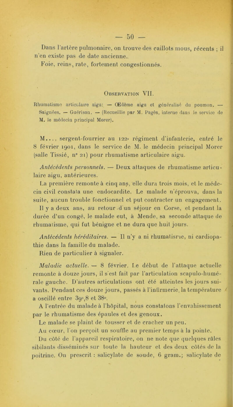 Dans l’artère pulmonaire, on trouve des caillots mous, récents ; il n’en existe pas de date ancienne. Foie, reins, rate, fortement congestionnés. Observation VII. Rhumatisme articulaire aigu: — Œdème aigu et généralisé du poumon. — Saignées. — Guérison. — (Recueillie par \1. lJagès, interne dans le service de M. le médecin principal Morer). M..., sergent-fourrier au 122» régiment d’infanterie, entré le 8 février 1901, dans le service de M. le médecin principal Morer (salle Tissié, n° 21) pour rhumatisme articulaire aigu. Antécédents personnels. — Deux attaques de rhumatisme articu- laire aigu, antérieures. La première remonte à cinq ans, elle dura trois mois, et le méde- cin civil constala une endocardite. Le malade n’éprouva, dans la suite, aucun trouble fonctionnel et put contracter un engagement. Il y a deux ans, au retour d un séjour en Corse, et pendant la durée d’un congé, le malade eut, à Mende, sa seconde attaque de rhumatisme, qui fut bénigne et ne dura que huit jours. Antécédents héréditaires. — Il n’y a ni rhumatisme, ni cardiopa- thie dans la famille du malade. Rien de particulier à signaler. Maladie actuelle. — 8 février. Le début de l'attaque actuelle remonte à douze jours, il s'est fait par l’articulation scapulo-humé- rale gauche. D’autres articulations ont été atteintes les jours sui- vants. Pendant ces douze jours, passés à l’intirmerie, la température * j a oscillé entre 39°,8 et 38°. A l'entrée du malade à l’hôpital, nous constatons l’envahissement par le rhumatisme des épaules et des genoux. Le malade se plaint de tousser et de cracher un peu. Au cœur, l'on perçoit un souffle au premier temps à la pointe. Du côté de l’appareil respiratoire, on ne note que quelques rûles sibilants disséminés sur toute la hauteur et des deux côtés de la poitrine. On prescrit : salicylate de soude, 6 grain.; salicylate de