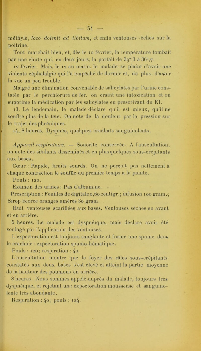 méthyle, loco dolenti ad libitum, et enfin ventouses èches sur la poitrine. Tout marchait bien, et, dès le 10 février, la température tombait par une chute qui, en deux jours, la portait de 39°,3 à 36°,7. 12 février. Mais, le 12 au matin, le malade se plaint d’avoir une violente céphalalgie qui l’a empêché de dormir et, de plus, d’awir la vue un peu trouble. Malgré une élimination convenable de salicylates par l’urine cons- tatée par le perchlorure de fer, on craint une intoxication et on supprime la médication par les salicylates en prescrivant du Kl. 13. Le lendemain, le malade déclare qu'il est mieux, qu'il ne souffre plus de la tête. On note de la douleur par la pression sur le trajet des phréniques. 14, 8 heures. Dyspnée, quelques crachats sanguinolents. Appareil respiratoire. — Sonorité conservée. .A l’auscultation, on note des sibilants disséminés et en plus quelques sous-crépitants aux bases. Cœur : Rapide, bruits sourds. On 11e perçoit pas nettement à chaque contraction le souffle du premier temps à la pointe. Pouls : 120. Examen des urines : Pas d’albumine. - Prescription : Feuilles de digitaleo,6ocentigr.; infusion 100 gram.; Sirop écorce oranges amères 3o gram. Huit ventouses scarifiées aux bases. Ventouses sèches en avant et en arrière. 5 heures. Le malade est dyspnéique, mais déclare avoir été soulagé par l’application des ventouses. L’expectoration est toujours sanglante et forme une spumc dans le crachoir : expectoration spumo-hématique. Pouls : 120; respiration : 4o. L’auscultation montre que le foyer des râles sous-crépitants constatés aux deux bases s’est élevé et atteint la partie moyenne de la hauteur des poumons en arrière. 8 heures. Nous sommes appelé auprès du malade, toujours très dyspnéique, et rejetant une expectoration mousseuse et sanguino- lente très abondante. Respiration ; 4o ; pouls : 124.