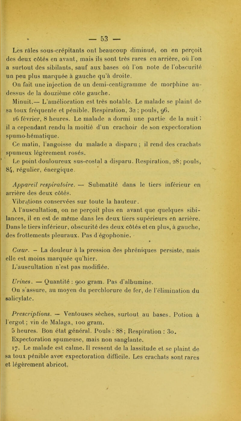 Les râles sous-erépitants ont beaucoup diminué, on en perçoit des deux côtés en avant, mais ils sont très rares en arrière, où l’on a surtout des sibilants, sauf aux bases où l'on note de l’obscurité un peu plus marquée à gauche qu’à droite. On fait une injection de un demi-centigramme de morphine au- dessus de la douzième côte gauche. Minuit.— L’amélioration est très notable. Le malade se plaint de sa toux fréquente et pénible. Respiration, 32 ; pouls, 96. 16 février, 8 heures. Le malade a dormi une partie de la nuit i il a cependant rendu la moitié d’un crachoir de son expectoration spumo-hématique. Ce matin, Tangoisse du malade a disparu ; il rend des crachats spumeux légèrement rosés. Le point douloureux sus-costal a disparu. Respiration, 28; pouls, 84, régulier, énergique. Appareil respiratoire. — Submatité dans le tiers inférieur en ; arrière des deux côtés. Vibrations conservées sur toute la hauteur. A l’auscultation, on ne perçoit plus en avant que quelques sibi- lances, il en est de même dans les deux tiers supérieurs en arrière. Dans le tiers inférieur, obscurité des deux côtés et en plus, à gauche, des frottements pleuraux. Pas d égophonie. Cœur. — La douleur à la pression des phréniques persiste, mais elle est moins marquée qu’hier. L’auscultation n’est pas modifiée. Urines. — Quantité : 900 gram. Pas d’albumine. O11 s'assure, au moyen du perchlorure de fer, de l’élimination du salicylate. Prescriptions. — Ventouses sèches, surtout au bases. Potion à l’ergot; vin de Malaga, 100 gram. 5 heures. Bon état général. Pouls : 88 ; Respiration : 3o. Expectoration spumeuse, mais non sanglante. 17. Le malade est calme. Il ressent de la lassitude et se plaint de sa toux pénible avec expectoration difficile. Les crachats sont rares et légèrement abricot.