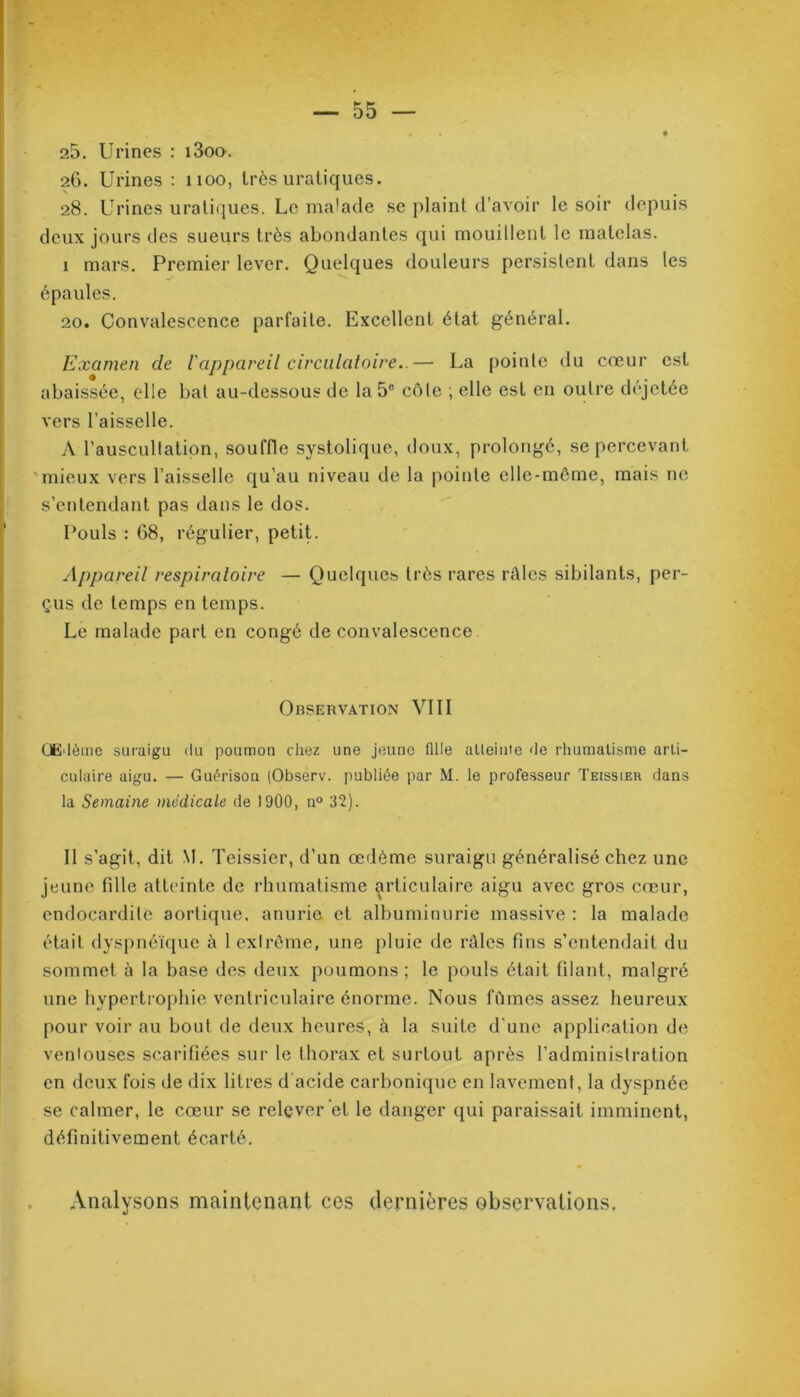 25. Urines : i3oo. 26. Urines : noo, très uraliques. 28. Urines uratiques. Le malade se plaint d’avoir le soir depuis deux jours des sueurs très abondantes qui mouillent le matelas. I mars. Premier lever. Quelques douleurs persistent dans les épaules. 20. Convalescence parfaite. Excellent état général. Examen de l'appareil circulatoire..— La pointe du cœur est abaissée, elle bat au-dessous de la 5e côte ; elle est en outre déjetée vers l’aisselle. A l'auscultation, souffle systolique, doux, prolongé, se percevant mieux vers l’aisselle qu’au niveau de la pointe elle-même, mais ne s’entendant pas dans le dos. Pouls : 68, régulier, petit. Appareil respiratoire — Quelques très rares râles sibilants, per- çus de temps en temps. Le malade part en congé de convalescence Observation VIII OE'lème suraigu du poumon chez une jeune fille atteinte de rhumatisme arti- culaire aigu. — Guérison (Observ. publiée par M. le professeur Teissier dans la Semaine médicale de 1900, n° 32). II s'agit, dit M. Teissier, d’un œdème suraigu généralisé chez une jeune fille atteinte de rhumatisme articulaire aigu avec gros cœur, endocardite aortique, anurie et albuminurie massive : la malade était dyspnéique à 1 exlrême, une pluie de râles fins s’entendait du sommet à la base des deux poumons ; le pouls était filant, malgré une hypertrophie ventriculaire énorme. Nous fûmes assez heureux pour voir au bout de deux heures, à la suite d'une application de ventouses scarifiées sur le thorax et surtout après l’administration en deux fois de dix litres d acide carbonique en lavement, la dyspnée se calmer, le cœur se relever et le danger qui paraissait imminent, définitivement écarté. Analysons maintenant ces dernières observations.