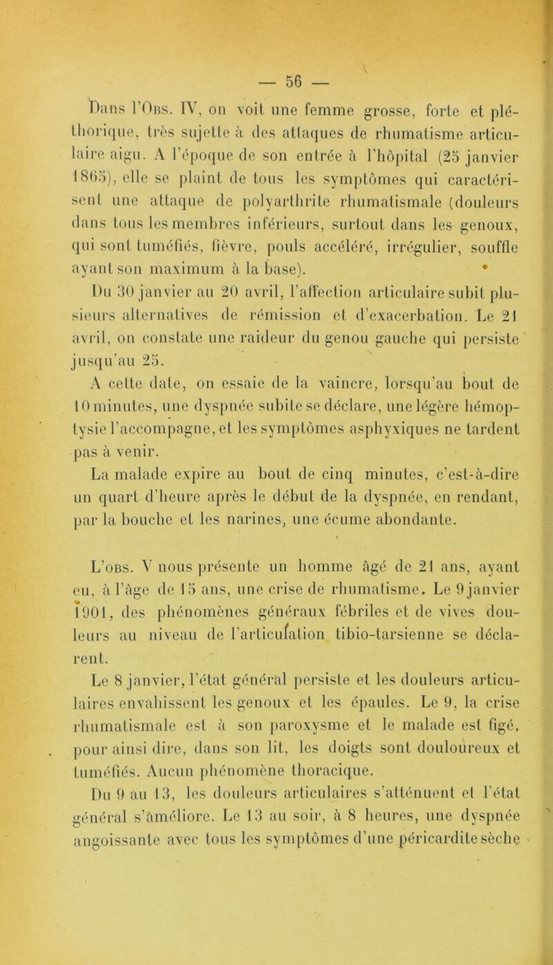 Dans I’Obs. IV, on voit une femme grosse, forte et plé- thorique, très sujette à des attaques de rhumatisme articu- laire aigu. A l’époque de son entrée à l’hôpital (25 janvier 1805), elle se plaint de tous les symptômes qui caractéri- sent une attaque de polyarthrite rhumatismale (douleurs dans tous les membres inférieurs, surtout dans les genoux, qui sont tuméfiés, fièvre, pouls accéléré, irrégulier, souffle ayant son maximum à la base). • Du 30 janvier au 20 avril, l’affection articulaire subit plu- sieurs alternatives de rémission et d’exacerbation. Le 21 avril, on constate une raideur du genou gauche qui persiste jusqu’au 25. i A cette date, on essaie de la vaincre, lorsqu’au bout de 10 minutes, une dyspnée subite se déclare, une légère hémop- tysie l’accompagne, et les symptômes asphyxiques ne tardent pas à venir. La malade expire au bout de cinq minutes, c’est-à-dire un quart d’heure après le début de la dyspnée, en rendant, par la bouche et les narines, une écume abondante. » L’obs. V nous présente un homme âgé de 21 ans, ayant eu, à l’àge de 15 ans, une crise de rhumatisme. Le 9janvier 1901, des phénomènes généraux fébriles et de vives dou- leurs au niveau de l’articufation tibio-tarsienne se décla- rent. Le 8 janvier, l’état général persiste et les douleurs articu- laires envahissent les genoux et les épaules. Le 9, la crise rhumatismale est à son paroxysme et le malade est figé, pour ainsi dire, dans son lit, les doigts sont douloureux et tuméfiés. Aucun phénomène thoracique. Du 9 au 13, les douleurs articulaires s’atténuent et l’état général s’àméliore. Le 13 au soir, à 8 heures, une dyspnée angoissante avec tous les symptômes d’une péricardite sèche