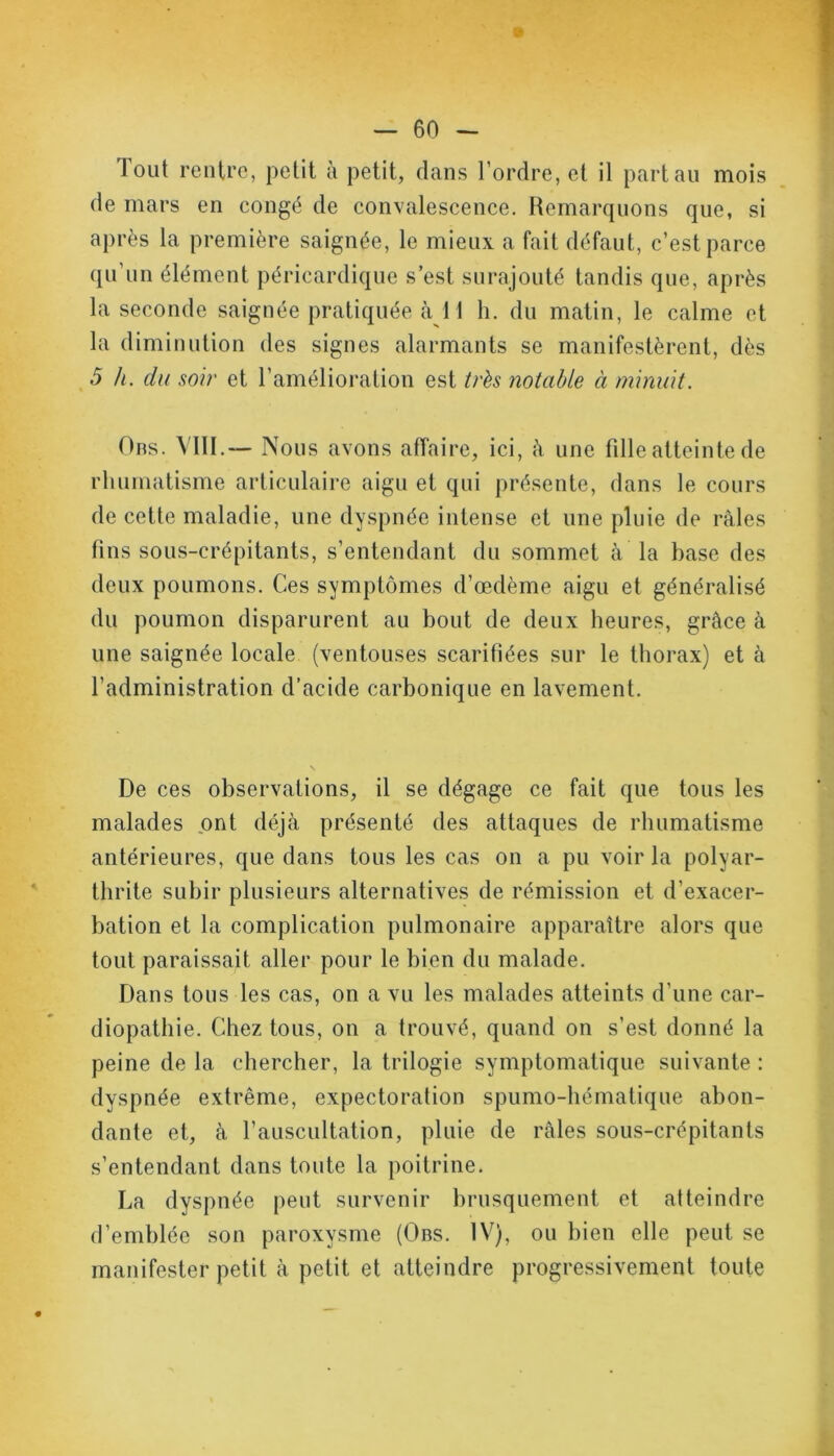 lout rentre, petit à petit, dans l’ordre, et il part au mois de mars en congé de convalescence. Remarquons que, si après la première saignée, le mieux a fait défaut, c’est parce qu’un élément péricardique s est surajouté tandis que, après la seconde saignée pratiquée à 11 h. du matin, le calme et la diminution des signes alarmants se manifestèrent, dès 5 h. du soir et l’amélioration est très notable à minuit. Obs. VIII.— Nous avons affaire, ici, à une fille atteinte de rhumatisme articulaire aigu et qui présente, dans le cours de cette maladie, une dyspnée intense et une pluie de râles fins sous-crépitants, s’entendant du sommet à la base des deux poumons. Ces symptômes d’œdème aigu et généralisé du poumon disparurent au bout de deux heures, grâce à une saignée locale (ventouses scarifiées sur le thorax) et à l’administration d’acide carbonique en lavement. De ces observations, il se dégage ce fait que tous les malades ont déjà présenté des attaques de rhumatisme antérieures, que dans tous les cas on a pu voir la polyar- thrite subir plusieurs alternatives de rémission et d’exacer- bation et la complication pulmonaire apparaître alors que tout paraissait aller pour le bien du malade. Dans tous les cas, on a vu les malades atteints d’une car- diopathie. Chez tous, on a trouvé, quand on s’est donné la peine de la chercher, la trilogie symptomatique suivante : dyspnée extrême, expectoration spumo-hématique abon- dante et, à l’auscultation, pluie de râles sous-crépitants s’entendant dans toute la poitrine. La dyspnée peut survenir brusquement et atteindre d’emblée son paroxysme (Obs. IV), ou bien elle peut se manifester petit à petit et atteindre progressivement toute