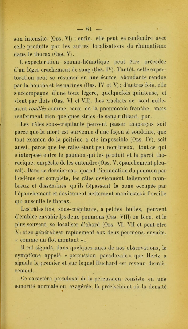 son intensité (Obs. VI) ; enfin, elle peut se confondre avec celle produite par les autres localisations du rhumatisme dans le thorax (Obs. V). L’expectoration spumo-hématique peut être précédée d’un léger crachement de sang (Obs. IV). Tantôt, cette expec- toration peut se résumer en une écume abondante rendue par la bouche et les narines (Obs. IV et V) ; d’autres fois, elle s’accompagne d’une toux légère, quelquefois quinteuse, et vient par flots (Obs. VI et VII). Les crachats ne sont nulle- ment rouillés comme ceux de la pneumonie franche, mais renferment bien quelques stries de sang rutilant, pur. Les râles sous-crépitants peuvent passer inaperçus soit parce que la mort est survenue d’une façon si soudaine, que tout examen de la poitrine a été impossible (Obs. IV), soit aussi, parce que les râles étant peu nombreux, tout ce qui s’interpose entre le poumon qui les produit et la paroi tho- racique, empêche de les entendre (Obs. V, épanchement pleu- ral). Dans ce dernier cas, quand l’inondation du poumon par l’œdème est complète, les râles deviennent tellement nom- breux et disséminés qu’ils dépassent la zone occupée par l’épanchement et deviennent nettement manifestes à l’oreille qui ausculte le thorax. Les râles fins, sous-crépitants, à petites bulles, peuvent d’emblée envahir les deux poumons (Obs. VIII) ou bien, et le plus souvent, se localiser d’abord (Obs. VI, VII et peut-être V) et se généraliser rapidement aux deux poumons, ensuite, « comme un flot montant » . Il est signalé, dans quelques-unes de nos observations, le symptôme appelé « percussion paradoxale » que Hertz a signalé le premier et sur lequel Huchard est revenu derniè- rement. Ce caractère paradoxal de la percussion consiste en une sonorité normale ou exagérée, là précisément où la densité