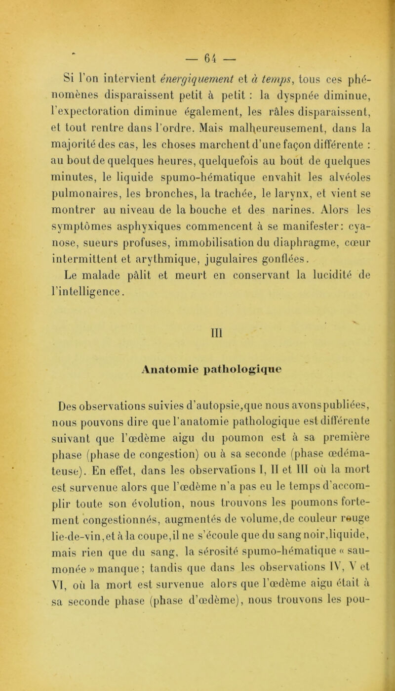 Si l’on intervient énergiquement et à temps, tous ces phé- nomènes disparaissent petit à petit : la dyspnée diminue, l’expectoration diminue également, les râles disparaissent, et tout rentre dans l’ordre. Mais malheureusement, dans la majorité des cas, les choses marchent d’une façon différente : au bout de quelques heures, quelquefois au bout de quelques minutes, le liquide spumo-hématique envahit les alvéoles pulmonaires, les bronches, la trachée, le larynx, et vient se montrer au niveau de la bouche et des narines. Alors les symptômes asphyxiques commencent à se manifester: cya- nose, sueurs profuses, immobilisation du diaphragme, cœur intermittent et arythmique, jugulaires gonflées. Le malade pâlit et meurt en conservant la lucidité de l’intelligence. 111 Anatomie pathologique Des observations suivies d’autopsie,que nous avons publiées, nous pouvons dire que l’anatomie pathologique est différente suivant que l’œdème aigu du poumon est à sa première phase (phase de congestion) ou à sa seconde (phase œdéma- teuse). En effet, dans les observations 1, Il et 111 oii la mort est survenue alors que l’œdème n’a pas eu le temps d accom- plir toute son évolution, nous trouvons les poumons forte- ment congestionnés, augmentés de volume,de couleur reuge lie-de-vin, et à la coupe, il ne s’écoule que du sang noir,liquide, mais rien que du sang, la sérosité spumo-hématique « sau- monée » manque ; tandis que dans les observations IV, \ et VI, oii la mort est survenue alors que l’œdème aigu était à sa seconde phase (phase d’œdème), nous trouvons les pou-