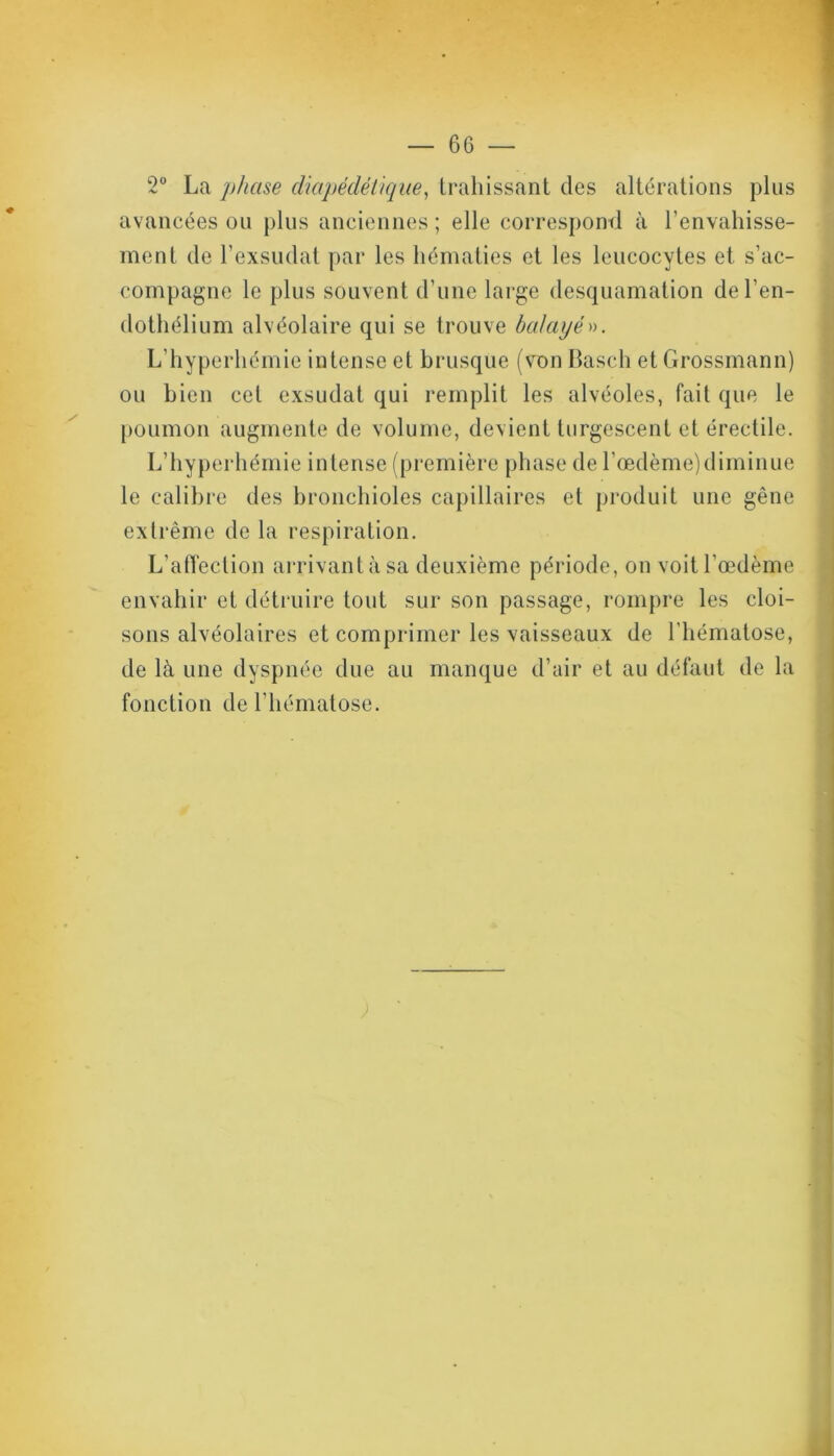 2° La phase diapédétique, trahissant des altérations plus avancées ou plus anciennes; elle correspond à l’envahisse- ment de l’exsudât par les hématies et les leucocytes et s’ac- compagne le plus souvent d’une large desquamation de l’en- dothélium alvéolaire qui se trouve balayé». L’hyperhémie intense et brusque (von Basch et Grossmann) ou bien cet exsudât qui remplit les alvéoles, fait que le poumon augmente de volume, devient turgescent et érectile. L’hyperhémie intense (première phase de l’œdème)diminue le calibre des bronchioles capillaires et produit une gêne extrême de la respiration. L'affection arrivant à sa deuxième période, on voit l’œdème envahir et détruire tout sur son passage, rompre les cloi- sons alvéolaires et comprimer les vaisseaux de l'hématose, de là une dyspnée due au manque d’air et au défaut de la fonction de l’hématose. ;