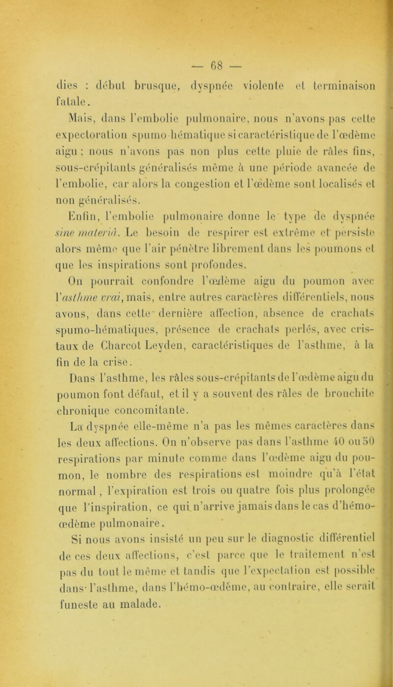 (lies : début brusque, dyspnée violente et terminaison fatale. Mais, dans l’embolie pulmonaire, nous n’avons pas cette expectoration spumo hématique si caractéristique de l’œdème aigu ; nous n’avons pas non plus cette pluie de râles fins, sous-erépilants généralisés même à une période avancée de l’embolie, car alors la congestion et l’oèdème sont localisés et non généralisés. Enfin, l’embolie pulmonaire donne le type de dyspnée sine matériel. Le besoin de respirer est extrême et persiste alors même que l’air pénètre librement dans les poumons et que les inspirations sont profondes. On pourrait confondre l’œdème aigu du poumon avec Y asthme ivrd.mais, entre autres caractères différentiels, nous avons, dans cette dernière affection, absence de crachats spumo-hématiques, présence de crachats perlés, avec cris- taux de Charcot Leyden, caractéristiques de l’asthme, à la fin de la crise. Dans l’asthme, les râles sous-crépitants de l'œdème aigu du poumon font défaut, et il y a souvent des râles de bronchite c li r on ique co nco mi tan te. La dyspnée elle-même n’a pas les mêmes caractères dans les deux affections. On n’observe pas dans l’asthme 40 ou 50 respirations par minute comme dans l’œdème aigu du pou- mon, le nombre des respirations est moindre qu’à l’état normal, l’expiration est trois ou quatre fois plus prolongée que l’inspiration, ce qui n’arrive jamais dans le cas d’hémo- œdème pulmonaire. Si nous avons insisté un peu sur le diagnostic différentiel de ces deux affections, c’est parce que le traitement n’est pas du tout le même et tandis que l’expectation est possible dans l’asthme, dans l’bémo-œdéme, au contraire, elle serait funeste au malade.