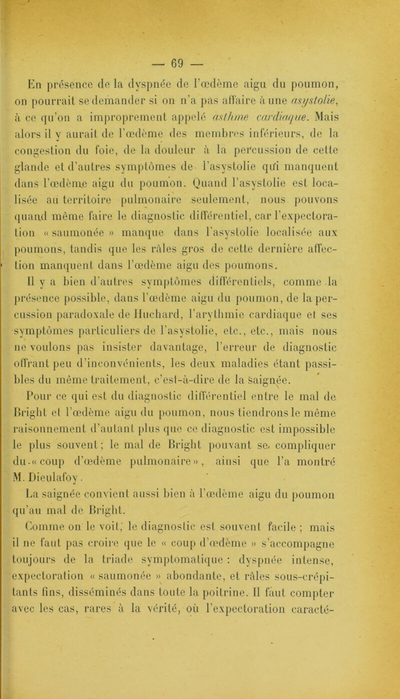En présence de la dyspnée de l'œdème aigu du poumon, on pourrait se demander si on n’a pas affaire aune asyslolie, à ce qu’on a improprement appelé asthme cardiaque. Mais alors il y aurait de l’œdème des membres inférieurs, de la congestion du foie, de la douleur à la percussion de cette glande et d’autres symptômes de l’asystolie qui manquent dans l’œdème aigu du poumon. Quand l’asystolie est loca- lisée au territoire pulmonaire seulement, nous pouvons quand même faire le diagnostic différentiel, car l’expectora- tion « saumonée » manque dans l’asystolie localisée aux poumons, tandis que les râles gros de cette dernière affec- tion manquent dans l’œdème aigu des poumons. 11 y a bien d’autres symptômes différentiels, comme la présence possible, dans l’œdème aigu du poumon, de la per- cussion paradoxale de Huchard, l’arythmie cardiaque et ses symptômes particuliers de l’asystolie, etc., etc., mais nous ne voulons pas insister davantage, l’erreur de diagnostic offrant peu d’inconvénients, les deux maladies étant passi- bles du même traitement, c’est-à-dire de la saignée. Pour ce qui est du diagnostic différentiel entre le mal de Bright et l’œdème aigu du poumon, nous tiendrons le même raisonnement d’autant plus que ce diagnostic est impossible le plus souvent; le mal de Bright pouvant se- compliquer du-«coup d’œdème pulmonaire», ainsi que l’a montré M. Dieulafoy. La saignée convient aussi bien à l’œdème aigu du poumon qu’au mal de Bright. Comme on le voit,’ le diagnostic est souvent facile ; mais il ne faut pas croire que le « coup d’œdème » s’accompagne toujours de la triade symptomatique : dyspnée intense, expectoration « saumonée » abondante, et râles sous-erépi- tants fins, disséminés dans toute la poitrine. Il faut compter avec les cas, rares à la vérité, où l’expectoration caracté-