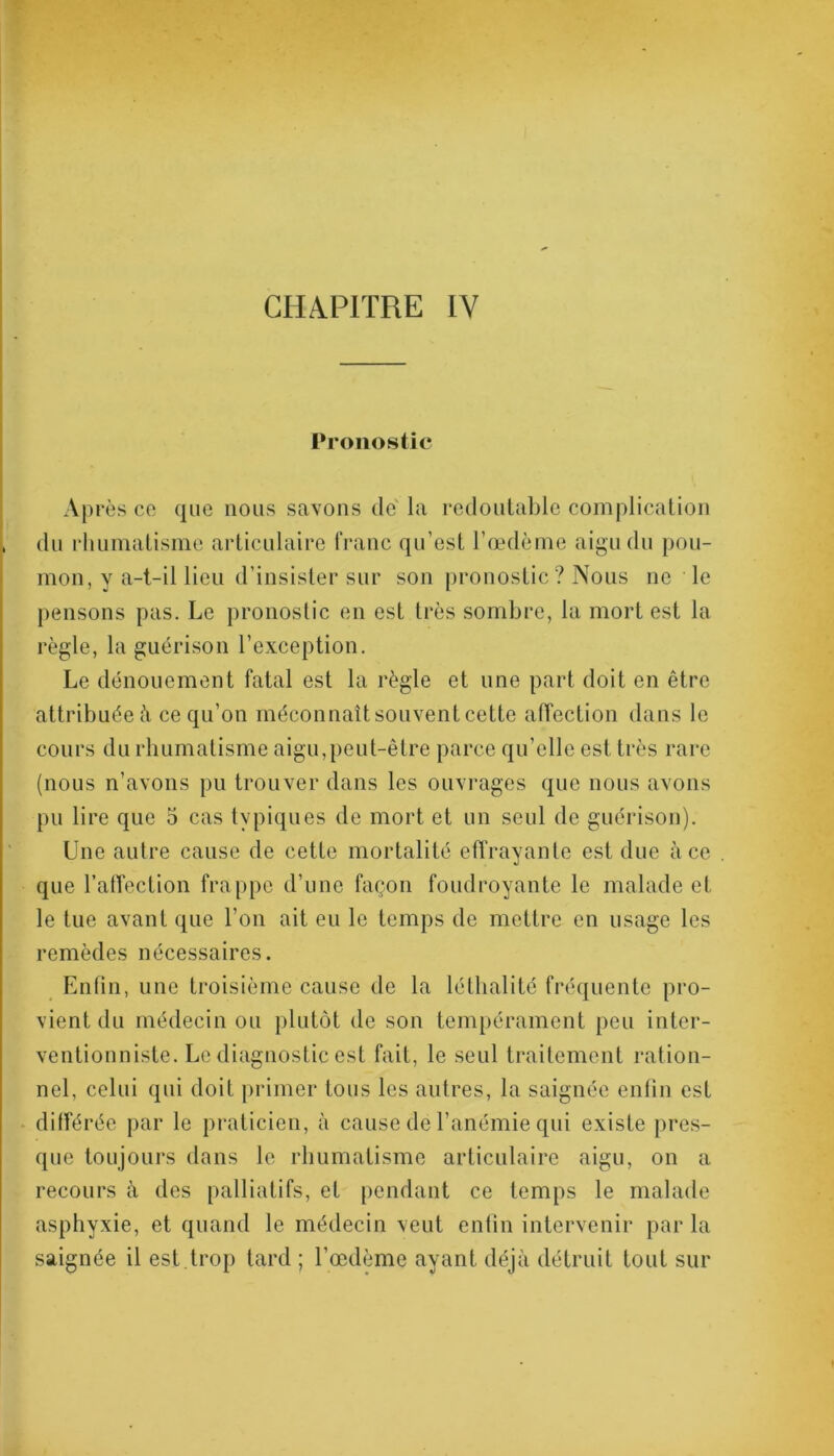 Pronostic Après co que nous savons de la redoutable complication du rhumatisme articulaire franc qu’est l’œdème aigu du pou- mon, y a-t-il lieu d’insister sur son pronostic? Nous ne le pensons pas. Le pronostic en est très sombre, la mort est la règle, la guérison l’exception. Le dénouement fatal est la règle et une part doit en être attribuée à ce qu’on méconnaît souvent cette affection dans le cours du rhumatisme aigu,peut-être parce qu’elle est très rare (nous n’avons pu trouver dans les ouvrages que nous avons pu lire que 5 cas typiques de mort et un seul de guérison). Une autre cause de cette mortalité effrayante est due à ce . que l’affection frappe d’une façon foudroyante le malade et le tue avant que l’on ait eu le temps de mettre en usage les remèdes nécessaires. Enfin, une troisième cause de la léthalité fréquente pro- vient du médecin ou plutôt de son tempérament peu inter- ventionniste. Le diagnostic est fait, le seul traitement ration- nel, celui qui doit primer tous les autres, la saignée enfin est différée par le praticien, à cause de l’anémie qui existe pres- que toujours dans le rhumatisme articulaire aigu, on a recours à des palliatifs, et pendant ce temps le malade asphyxie, et quand le médecin veut enfin intervenir par la saignée il est.trop tard ; l’œdème ayant déjà détruit tout sur