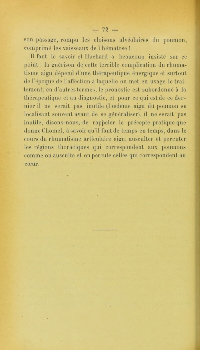 son passage, rompu les cloisons alvéolaires du poumon, comprimé les vaisseaux de l’hématose ! 11 faut le savoir et Huchard a beaucoup insisté sur ce point : la guérison de cette terrible complication du rhuma- tisme aigu dépend d’une thérapeutipue énergique et surtout de l’époque de l’affection à laquelle on met en usage le trai- tement; en d’autres termes, le pronostic est subordonné à la thérapeutique et au diagnostic, et pour ce qui est de ce der- nier il ne serait pas inutile (l’œdème aigu du poumon se localisant souvent avant de se généraliser), il ne serait pas inutile, disons-nous, de rappeler le précepte pratique que donne Chomel, à savoir qu’il faut de temps en temps, dans le cours du rhumatisme articulaire aigu, ausculter et percuter les régions thoraciques qui correspondent aux poumons comme on ausculte et on percute celles qui correspondent au cœur.