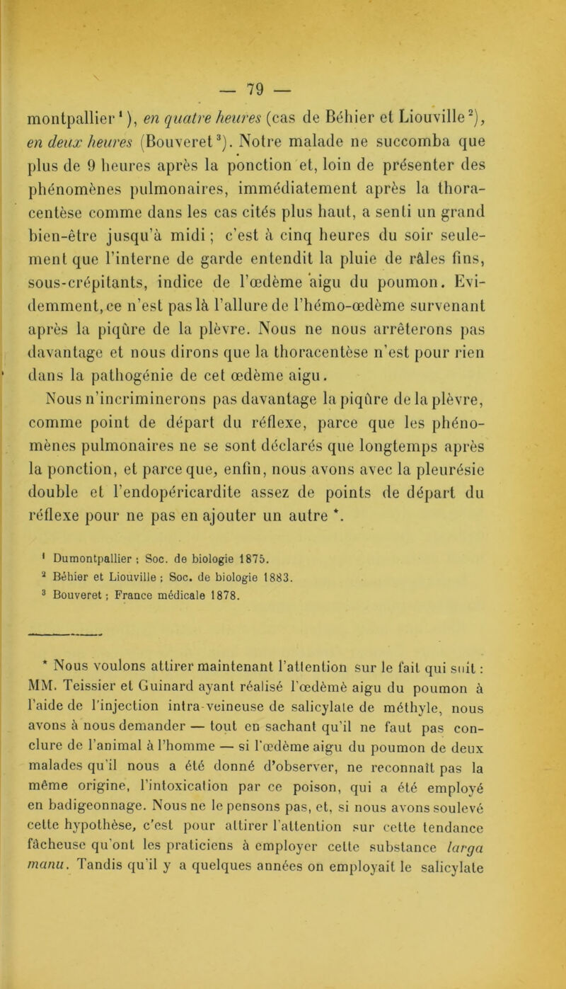 montpallier1 ), en quatre heures (cas de Béhier et Liouville2), en deux heures (Bouveret3). Notre malade ne succomba que plus de 9 heures après la ponction et, loin de présenter des phénomènes pulmonaires, immédiatement après la thora- centèse comme dans les cas cités plus haut, a senti un grand bien-être jusqu’à midi ; c’est à cinq heures du soir seule- ment que l’interne de garde entendit la pluie de râles fins, sous-crépitants, indice de l’œdème aigu du poumon. Evi- demment, ce n’est pas là l’allure de l’hémo-œdème survenant après la piqûre de la plèvre. Nous ne nous arrêterons pas davantage et nous dirons que la thoracentèse n’est pour rien dans la pathogénie de cet œdème aigu. Nous n’incriminerons pas davantage la piqûre de la plèvre, comme point de départ du réflexe, parce que les phéno- mènes pulmonaires ne se sont déclarés que longtemps après la ponction, et parce que, enfin, nous avons avec la pleurésie double et l’endopéricardite assez de points de départ du réflexe pour ne pas en ajouter un autre *. 1 Dumontpallier ; Soc. de biologie 1875. 2 Béhier et Liouville ; Soc. de biologie 1883. 3 Bouveret; France médicale 1878. * Nous voulons attirer maintenant l’attention sur le fait qui suit : MM. Teissier et Guinard ayant réalisé l’œdèmè aigu du poumon à l’aide de l’injection intra-veineuse de salicylale de méthyle, nous avons à nous demander — tout en sachant qu’il ne faut pas con- clure de l’animal à l’homme — si l’œdème aigu du poumon de deux malades qu’il nous a été donné d’observer, ne reconnaît pas la même origine, l’intoxication par ce poison, qui a été employé en badigeonnage. Nous ne le pensons pas, et, si nous avons soulevé celte hypothèse, c'est pour attirer l’attention sur cette tendance fâcheuse qu’ont les praticiens à employer celte substance larga manu. Tandis qu’il y a quelques années on employait le salicylale