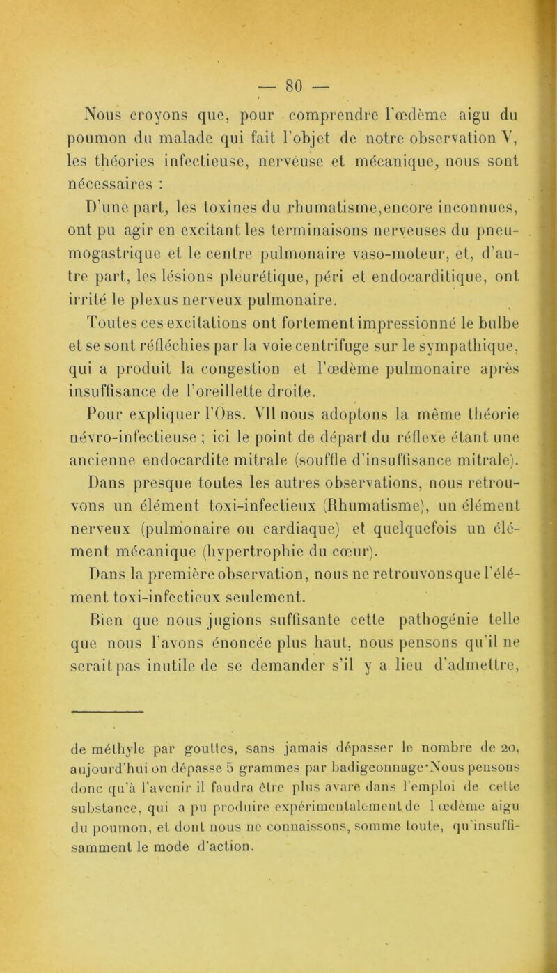 Nous croyons que, pour comprendre l’œdème aigu du poumon du malade qui fait l'objet de notre observation V, les théories infectieuse, nerveuse et mécanique, nous sont nécessaires : D’une part, les toxines du rhumatisme,encore inconnues, ont pu agir en excitant les terminaisons nerveuses du pneu- mogastrique et le centre pulmonaire vaso-moteur, et, d’au- tre part, les lésions pleurétique, péri et endocarditique, ont irrité le plexus nerveux pulmonaire. Toutes ces excitations ont fortement impressionné le bulbe et se sont réfléchies par la voie centrifuge sur le sympathique, qui a produit la congestion et Tœdème pulmonaire après insuffisance de l’oreillette droite. Pour expliquer I’Obs. VU nous adoptons la même théorie névro-infectieuse ; ici le point de départ du réflexe étant une ancienne endocardite mitrale (souffle d’insuffisance mitrale). Dans presque toutes les autres observations, nous retrou- vons un élément toxi-infeetieux (Rhumatisme), un élément nerveux (pulmonaire ou cardiaque) et quelquefois un élé- ment mécanique (hypertrophie du cœur). Dans la première observation, nous ne retrouvonsque l’élé- ment toxi-infectieux seulement. Bien que nous jugions suffisante cette pathogénie telle que nous l’avons énoncée plus haut, nous pensons qu'il ne serait pas inutile de se demander s'il y a lieu d’admettre, de méthyle par gouttes, sans jamais dépasser le nombre de 20, aujourd'hui on dépasse 5 grammes par badigeonnage*Nous pensons donc qu'à l’avenir il faudra être plus avare dans l'emploi de cette substance, qui a pu produire expérimentalement de 1 œdème aigu du poumon, et dont nous 11e connaissons, somme toute, qu insuffî- samment le mode d’action.