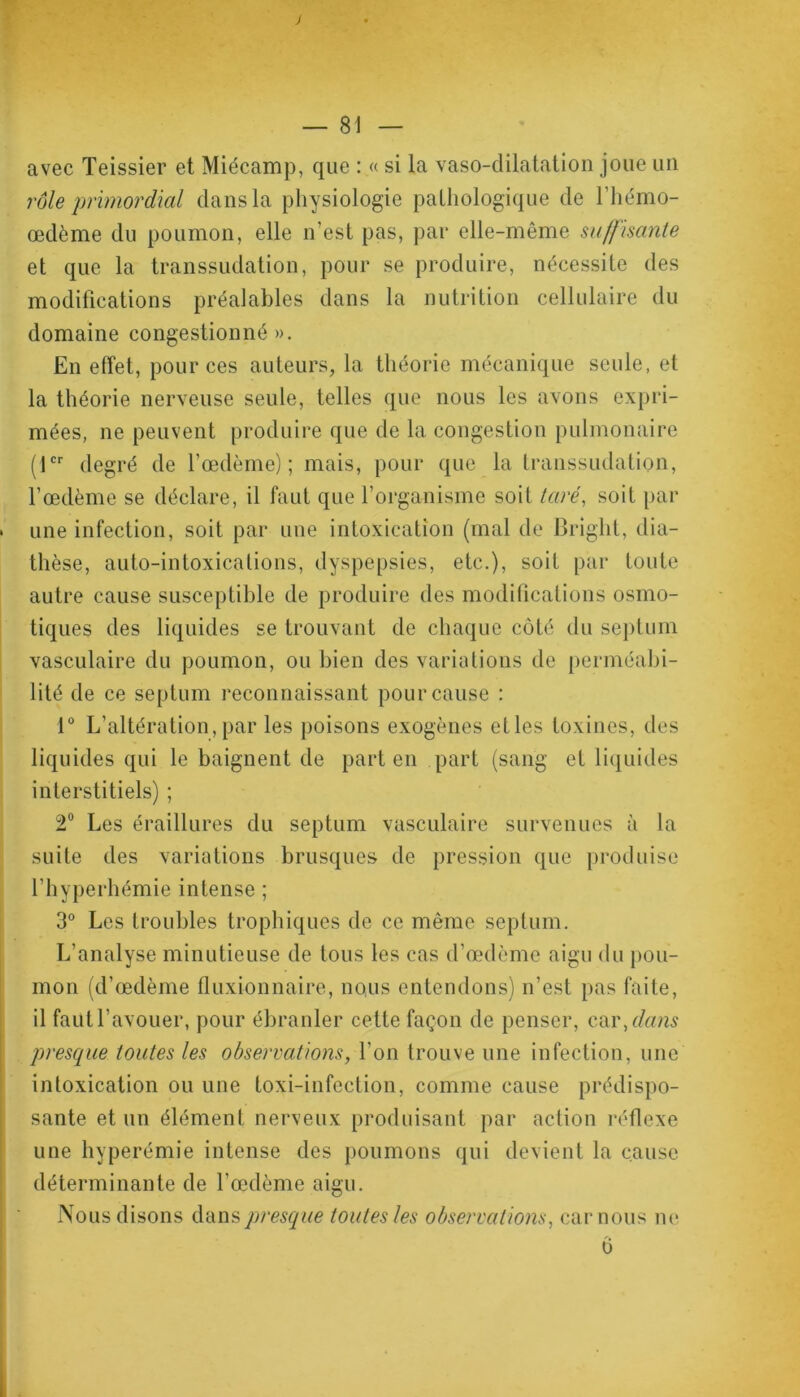 avec Teissier et Miécamp, que : « si la vaso-dilatation joue un rôle primordial dans la physiologie pathologique de l’hémo- œdème du poumon, elle n’est pas, par elle-même suffisante et que la transsudation, pour se produire, nécessite des modifications préalables dans la nutrition cellulaire du domaine congestionné ». En effet, pour ces auteurs, la théorie mécanique seule, et la théorie nerveuse seule, telles que nous les avons expri- mées, ne peuvent produire que de la congestion pulmonaire (1er degré de l’œdème); mais, pour que la transsudation, l’œdème se déclare, il faut que l’organisme soit taré, soit par une infection, soit par une intoxication (mal de Bright, dia- thèse, auto-intoxications, dyspepsies, etc.), soit par toute autre cause susceptible de produire des modifications osmo- tiques des liquides se trouvant de chaque côté du septum vasculaire du poumon, ou bien des variations de perméabi- lité de ce septum reconnaissant pour cause : 1° L’altération, par les poisons exogènes etles toxines, des liquides qui le baignent de part en part (sang et liquides interstitiels) ; 2° Les éraillures du septum vasculaire survenues à la suite des variations brusques de pression que produise l’hyperhémie intense ; 3° Les troubles trophiques de ce même septum. L’analyse minutieuse de tous les cas d’œdème aigu du pou- mon (d’œdème fluxionnaire, nous entendons) n’est pas faite, il faut l’avouer, pour ébranler cette façon de penser, car .dans presque toutes les observations, l’on trouve une infection, une intoxication ou une toxi-infection, comme cause prédispo- sante et un élément nerveux produisant par action réflexe une hyperémie intense des poumons qui devient la cause déterminante de l’œdème aigu. Nous disons dans presque toutes les observations, car nous ne ô