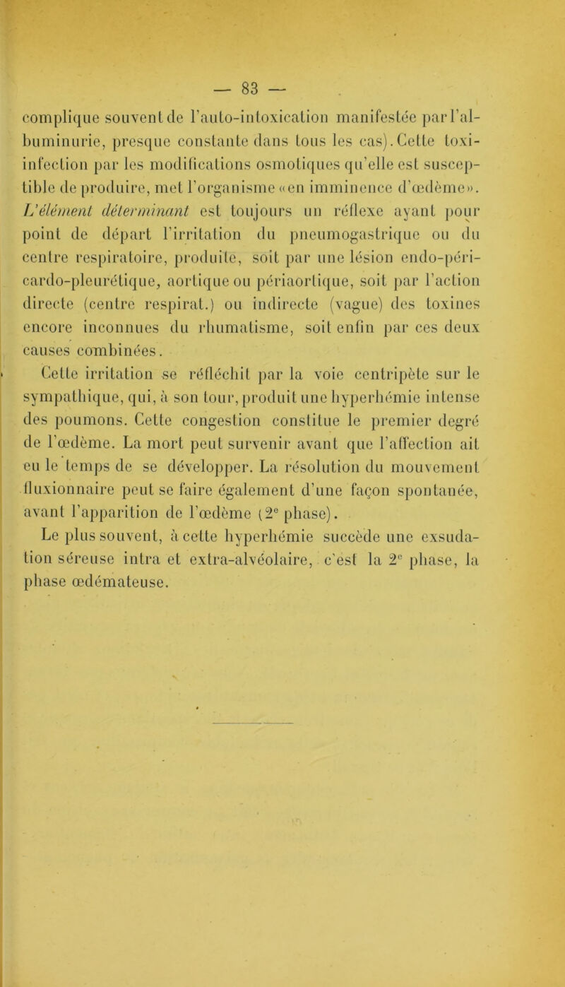 complique souvent de F auto-intoxication manifestée par l’al- buminurie, presque constante dans tous les cas).Cette toxi- infection par les modifications osmotiques qu’elle est suscep- tible de produire, met l’organisme «en imminence d’œdème». L'élément déterminant est toujours un réflexe ayant pour point de départ F irritation du pneumogastrique ou du centre respiratoire, produite, soit par une lésion endo-péri- cardo-pleurétique, aortique ou périaorlique, soit par Faction directe (centre respirât.) ou indirecte (vague) des toxines encore inconnues du rhumatisme, soit enfin par ces deux causes combinées. Cette irritation se réfléchit par la voie centripète sur le sympathique, qui, à son tour, produit une hyperhémie intense des poumons. Cette congestion constitue le premier degré de 1 œdème. La mort peut survenir avant que l’affection ait eu le temps de se développer. La résolution du mouvement fluxionnaire peut se faire également d’une façon spontanée, avant l’apparition de l’œdème (2° phase). Le plus souvent, à cette hyperhémie succède une exsuda- tion séreuse intra et extra-alvéolaire, c'est la 2e phase, la phase œdémateuse.