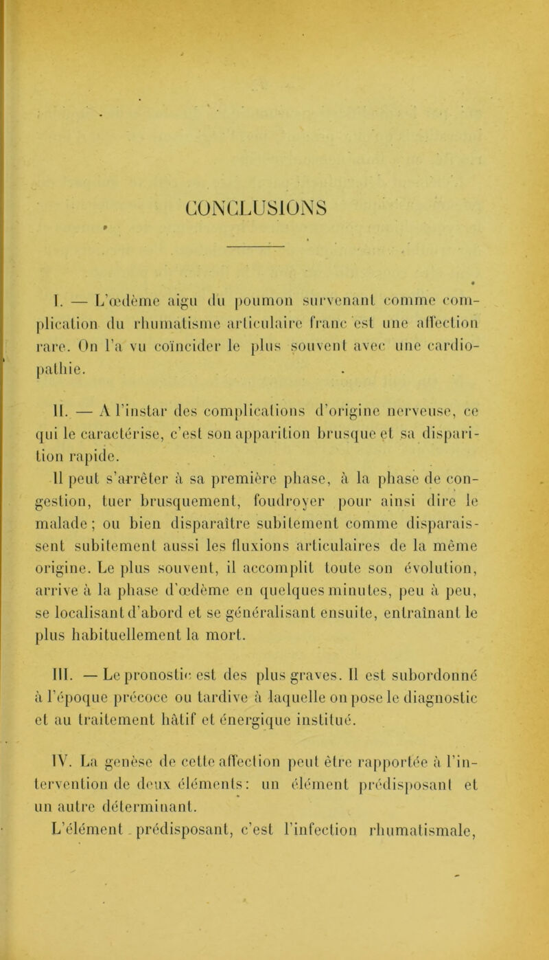 9 CONCLUSIONS I. — L’œdème aigu du poumon survenant comme com- plication du rhumatisme articulaire franc est une affection rare. On l'a vu coïncider le plus souvent avec une cardio- pathie. II. — A l’instar des complications d’origine nerveuse, ce qui le caractérise, c’est son apparition brusque et sa dispari- tion rapide. Il peut s’arrêter à sa première phase, à la phase de con- gestion, tuer brusquement, foudroyer pour ainsi dire le malade; ou bien disparaître subitement comme disparais- sent subitement aussi les fluxions articulaires de la même origine. Le plus souvent, il accomplit toute son évolution, arrive à la phase d’œdème en quelques minutes, peu à peu, se localisant d’abord et se généralisant ensuite, entraînant le plus habituellement la mort. III. — Le pronostic est des plus graves. Il est subordonné à l’époque précoce ou tardive à laquelle on pose le diagnostic et au traitement hâtif et énergique institué. IV. La genèse de cette affection peut être rapportée à l’in- tervention de deux éléments : un élément prédisposant et un autre déterminant. L’élément prédisposant, c’est l’infection rhumatismale,