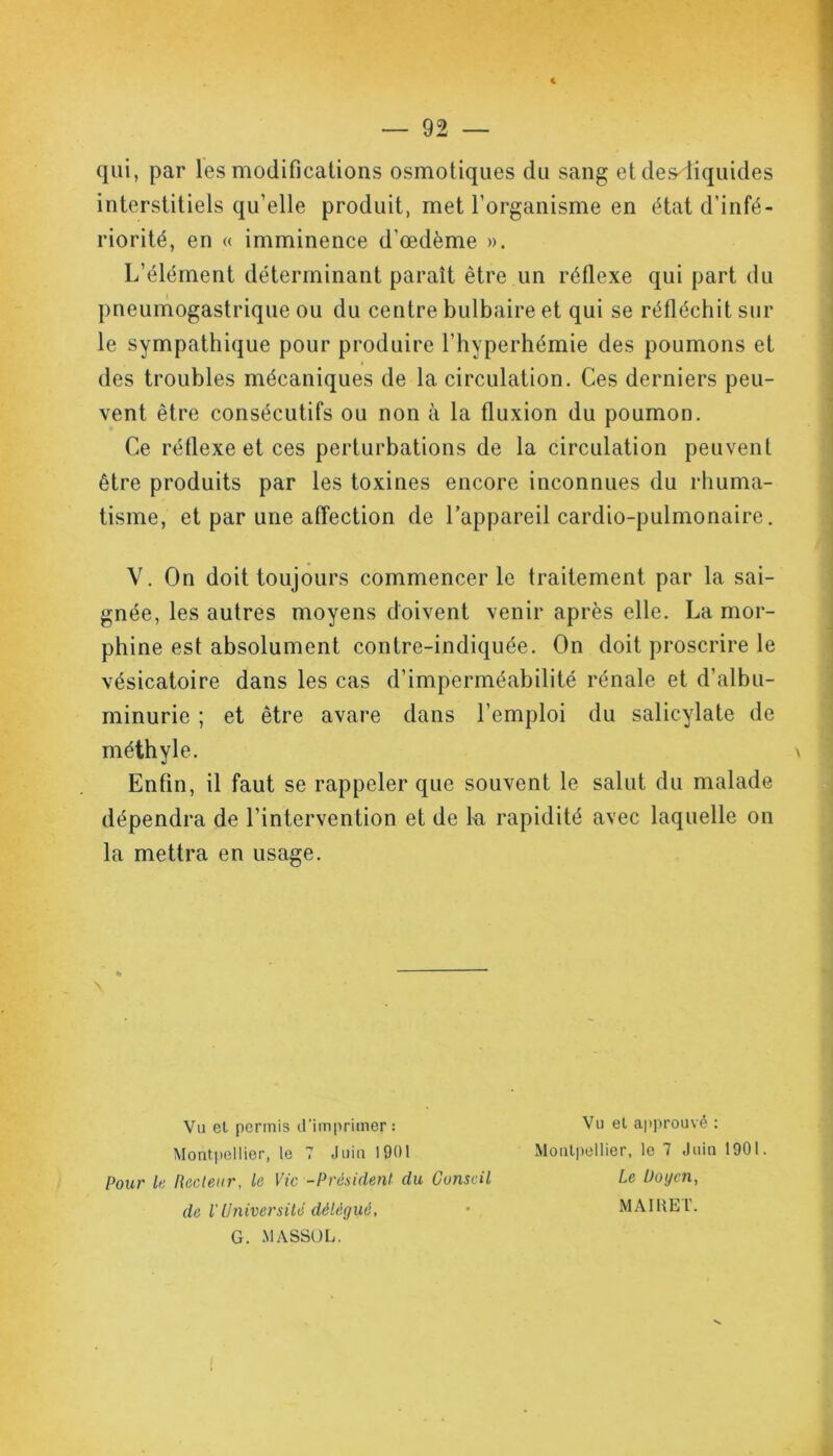 qui, par les modifications osmotiques du sang et des<tiquides interstitiels qu’elle produit, met l’organisme en état d'infé- riorité, en « imminence d’œdème ». L’élément déterminant paraît être un réflexe qui part du pneumogastrique ou du centre bulbaire et qui se réfléchit sur le sympathique pour produire l’hyperhémie des poumons et des troubles mécaniques de la circulation. Ces derniers peu- vent être consécutifs ou non à la fluxion du poumon. Ce réflexe et ces perturbations de la circulation peuvent être produits par les toxines encore inconnues du rhuma- tisme, et par une affection de l’appareil cardio-pulmonaire. V. On doit toujours commencer le traitement par la sai- gnée, les autres moyens doivent venir après elle. La mor- phine est absolument contre-indiquée. On doit proscrire le vésicatoire dans les cas d’imperméabilité rénale et d’albu- minurie ; et être avare dans l’emploi du salicylate de méthyle. Enfin, il faut se rappeler que souvent le salut du malade dépendra de l’intervention et de la rapidité avec laquelle on la mettra en usage. \ Va et permis d’imprimer: Montpellier, le 7 «loin 1901 Pour le Recteur, le Vie -Président du Conseil de l'Université délégué, G. MASSOL. Vu et approuvé : Montpellier, le 7 Juin 1901. Le lioycn, MAIRET.