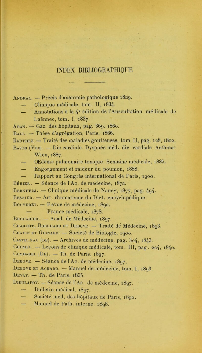 INDEX BIBLIOGRAPHIQUE Andral. — Précis d’anatomie pathologique 1829. — Clinique médicale, tom. II, i834- — Annotations à la 4e édition de l’Auscultation médicale de Laënnec, tom. I, 1837. Aran. — Gaz. des hôpitaux, pag. 36q, 1860. Ball. — Thèse d’agrégation, Paris, 1866. Barthez. — Traité des maladies goutteuses, tom. II, pag. 128, 1802. Basch (Von). — Die cardiale. Dyspnée méd, die cardiale Asthma- Wien, 1887. — OEdème pulmonaire toxique. Semaine médicale, i885. — Engorgement et raideur du poumon, 1888. — Rapport au Congrès international de Paris, 1900. Béhier. — Séance de l’Ac. de médecine, 1872. Bernheim. — Clinique médicale de Nancy, 1877, pag. 494- Besnier. — Art. rhumatisme du Dict. encyclopédique. Bouveret. — Revue de médecine, 1890. — France médicale, 1878. Brouardel. — Acad, de Médecine, 1897. Charcot, Bouchard et Debove. — Traité de Médecine, 1893. Chatin et Guinard. — Société de Biologie, 1900. Castelnau (de). — Archives de médecine, pag. 3o4, i843. Chomel. — Leçons de clinique médicale, tom. III, pag. 224, 1840. Combarel (De). — Th. de Paris, 1897. Debove — Séance de l’Ac. de médecine, 1897. Debove et Achard. — Manuel de médecine, tom. I, 1893. Devay. — Th. de Paris, i855. Dieulafoy. — Séance de l’Ac. de médecine, 1897. — Bulletin médical, 1897. — Société méd. des hôpitaux de Paris, 1892. — Manuel de Path. interne 1898.