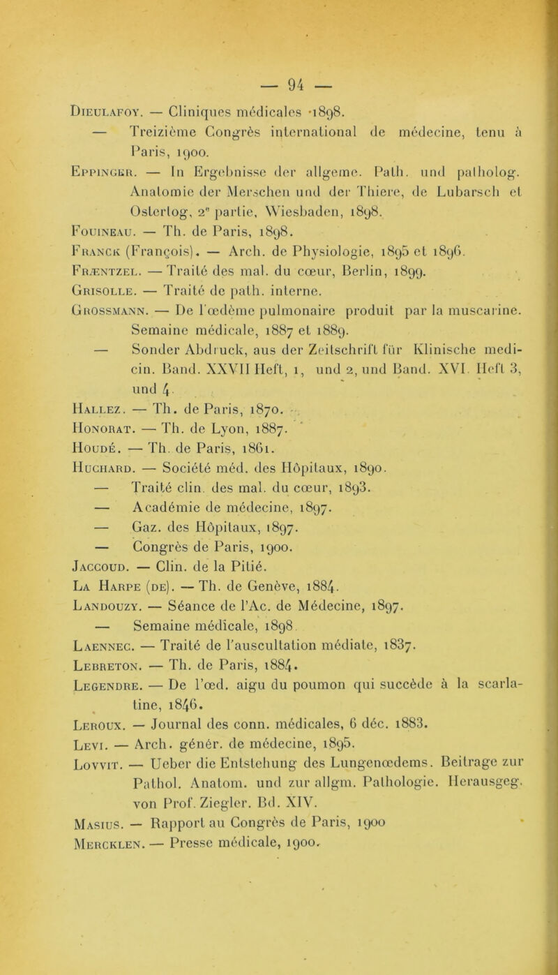 Dieulafoy. — Cliniques médicales -1898. — Treizième Congrès international de médecine, tenu à Paris, 1900. Eppinger. — In Ergebnisse der allgeme. Patli. und palholog. Anatomie der Merschen und der Thiere, de Lubarsch et Osterlog, 2b partie, Wiesbaden, 1898. Fouineau. — Th. de Paris, 1898. Franck (François). — Arch. de Physiologie, 1895 et 1896. Fræntzel. —Traité des mal. du cœur, Berlin, 1899. Grisolle. — Traité de path. interne. Grossmann. — De l’œdème pulmonaire produit par la muscarine. Semaine médicale, 1887 et 1889. — Sonder Abdruck, aus der Zeitschrift lur Klinische medi- cin. Band. XXVII Heft, 1, und 2, und Band. XVI Heft 3, und /J Hallez. — Th. de Paris, 1870. Honorât. — Th. de Lyon, 1887. Houdé. — Th. de Paris, 1861. Huciiard. — Société méd. des Hôpitaux, 1890. — Traité clin, des mal. du cœur, 1893. — Académie de médecine, 1897. — Gaz. des Hôpitaux, 1897. — Congrès de Paris, 1900. Jaccoud. — Clin, de la Pitié. La Harpe (de). — Th. de Genève, 1884. Landouzy. — Séance de l’Ac. de Médecine, 1897. — Semaine médicale, 1898 Laennec. — Traité de l’auscultation médiate, 1837. Lebreton. — Th. de Paris, 1884. Legendre. — De l’œd. aigu du poumon qui succède à la scarla- tine, 1846. Leroux. — Journal des conn. médicales, G déc. i883. Levi. — Arch. génér. de médecine, 1895. Lovvit. — Ucber die Entstchung des Lungenœdems. Beitrage zur Pathol. Anatom. und zur allgm. Pathologie. Herausgeg. von Prof. Ziegler. Bd. XIV. Masius. — Rapport au Congrès de Paris, 1900 Mercklen. — Presse médicale, 1900.