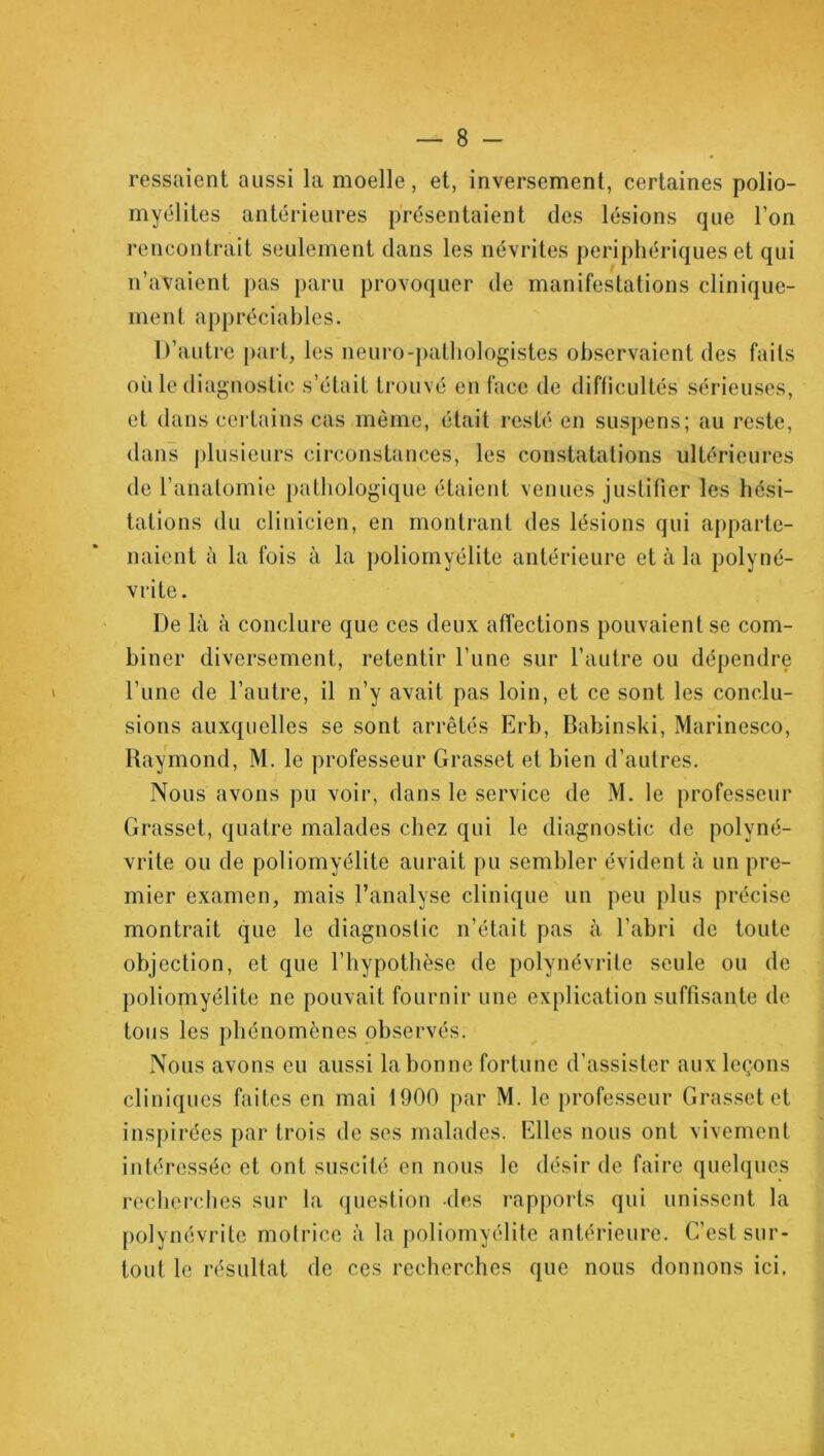 ressaient aussi la moelle, et, inversement, certaines polio- myélites antérieures présentaient des lésions que l’on rencontrait seulement dans les névrites périphériques et qui n’avaient pas paru provoquer de manifestations clinique- ment appréciables. D’autre part, les neuro-pathologistes observaient des faits où le diagnostic s’était trouvé en face de difficultés sérieuses, et dans certains cas môme, était resté en suspens; au reste, dans plusieurs circonstances, les constatations ultérieures de l’anatomie pathologique étaient venues justifier les hési- tations du clinicien, en montrant des lésions qui apparte- naient à la fois à la poliomyélite antérieure et à la polyné- vrite . De là à conclure que ces deux affections pouvaient se com- biner diversement, retentir l’une sur l’autre ou dépendre l’une de l’autre, il n’y avait pas loin, et ce sont les conclu- sions auxquelles se sont arrêtés Erb, Babinski, Marinesco, Raymond, M. le professeur Grasset et bien d’autres. Nous avons pu voir, dans le service de M. le professeur Grasset, quatre malades chez qui le diagnostic de polyné- vrite ou de poliomyélite aurait pu sembler évident à un pre- mier examen, mais l’analyse clinique un peu plus précise montrait que le diagnostic n’était pas à l’abri de toute objection, et que l’hypothèse de polynévrite seule ou de poliomyélite ne pouvait fournir une explication suffisante de tous les phénomènes observés. Nous avons eu aussi la bonne fortune d’assister aux leçons cliniques faites en mai 1900 par M. le professeur Grasset et inspirées par trois de ses malades. Elles nous ont vivement intéressée et ont suscité en nous le désir de faire quelques recherches sur la question des rapports qui unissent la polynévrite motrice à la poliomyélite antérieure. C’est sur- tout le résultat de ces recherches que nous donnons ici.