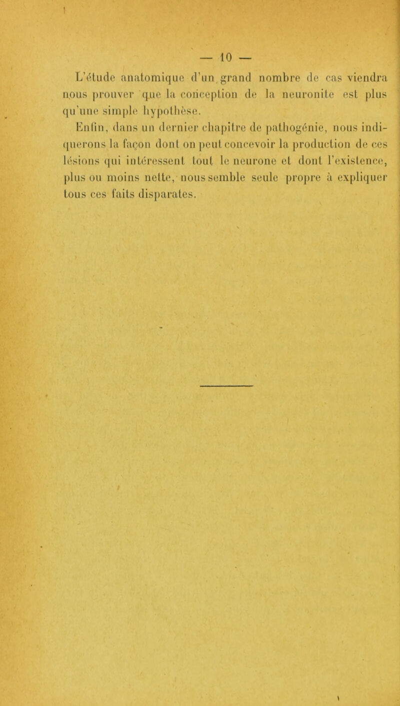 « ! — 10 — L’étude anatomique d’un grand nombre de cas viendra nous prouver que la conception de la neuronite est plus qu’une simple hypothèse. Enfin, dans un dernier chapitre de pathogénie, nous indi- querons la façon dont on peut concevoir la production de ces lésions qui intéressent tout le neurone et dont l’existence, plus ou moins nette, nous semble seule propre à expliquer tous ces faits disparates. * \