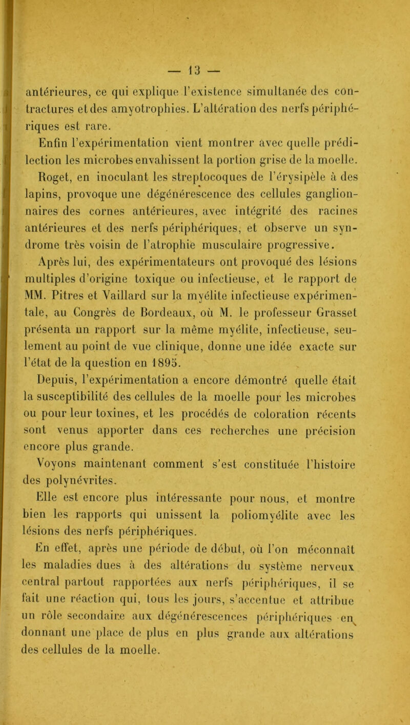 antérieures, ce qui explique l’existence simultanée des con- tractures et des amyotrophies. L’altération des nerfs périphé- riques est rare. Enfin l’expérimentation vient montrer avec quelle prédi- lection les microbes envahissent la portion grise de la moelle. Roget, en inoculant les streptocoques de l’érysipèle à des • lapins, provoque une dégénérescence des cellules ganglion- naires des cornes antérieures, avec intégrité des racines antérieures et des nerfs périphériques, et observe un syn- drome très voisin de l’atrophie musculaire progressive. Après lui, des expérimentateurs ont provoqué des lésions multiples d’origine toxique ou infectieuse, et le rapport de MM. Pitres et Vaillard sur la myélite infectieuse expérimen- tale, au Congrès de Bordeaux, où M. le professeur Grasset présenta un rapport sur la même myélite, infectieuse, seu- lement au point de vue clinique, donne une idée exacte sur l’état de la question en 1895. Depuis, l’expérimentation a encore démontré quelle était la susceptibilité des cellules de la moelle pour les microbes ou pour leur toxines, et les procédés de coloration récents sont venus apporter dans ces recherches une précision encore plus grande. Voyons maintenant comment s’est constituée l’histoire des polynévrites. Elle est encore plus intéressante pour nous, et montre bien les rapports qui unissent la poliomyélite avec les lésions des nerfs périphériques. En effet, après une période de début, où l’on méconnaît les maladies dues à des altérations du système nerveux central partout rapportées aux nerfs périphériques, il se fait une réaction qui, tous les jours, s’accentue et attribue un rôle secondaire aux dégénérescences périphériques ens donnant une place de plus en plus grande aux altérations des cellules de la moelle.